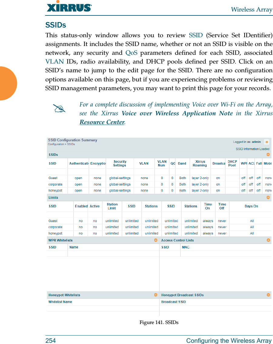Wireless Array254 Configuring the Wireless ArraySSIDsThis status-only window allows you to review SSID (Service Set IDentifier) assignments. It includes the SSID name, whether or not an SSID is visible on the network, any security and QoS parameters defined for each SSID, associated VLAN IDs, radio availability, and DHCP pools defined per SSID. Click on an SSID’s name to jump to the edit page for the SSID. There are no configuration options available on this page, but if you are experiencing problems or reviewing SSID management parameters, you may want to print this page for your records.Figure 141. SSIDs For a complete discussion of implementing Voice over Wi-Fi on the Array, see the Xirrus Voice over Wireless Application Note in the XirrusResource Center. 