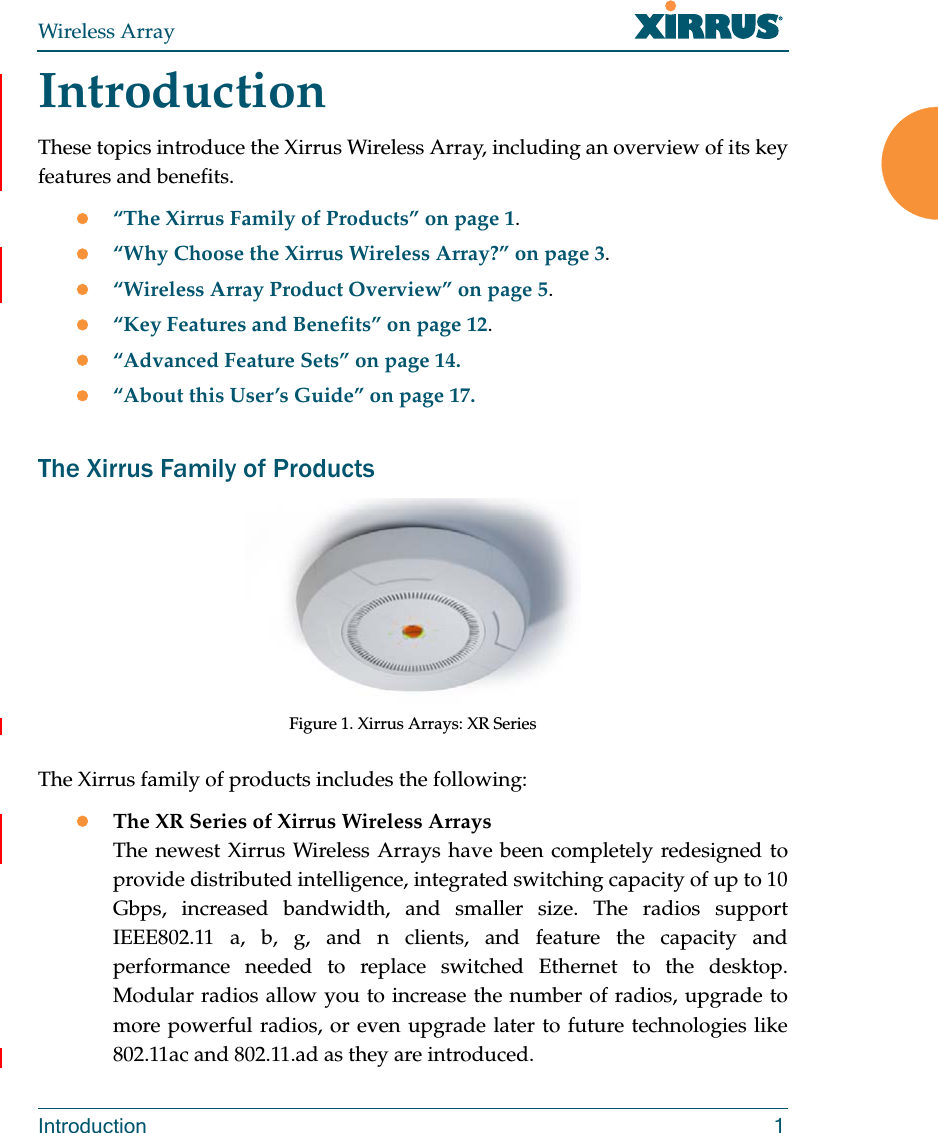 Wireless ArrayIntroduction 1IntroductionThese topics introduce the Xirrus Wireless Array, including an overview of its key features and benefits. “The Xirrus Family of Products” on page 1.“Why Choose the Xirrus Wireless Array?” on page 3.“Wireless Array Product Overview” on page 5.“Key Features and Benefits” on page 12.“Advanced Feature Sets” on page 14.“About this User’s Guide” on page 17.The Xirrus Family of ProductsFigure 1. Xirrus Arrays: XR Series The Xirrus family of products includes the following:The XR Series of Xirrus Wireless Arrays The newest Xirrus Wireless Arrays have been completely redesigned to provide distributed intelligence, integrated switching capacity of up to 10 Gbps, increased bandwidth, and smaller size. The radios support IEEE802.11 a, b, g, and n clients, and feature the capacity and performance needed to replace switched Ethernet to the desktop. Modular radios allow you to increase the number of radios, upgrade to more powerful radios, or even upgrade later to future technologies like 802.11ac and 802.11.ad as they are introduced. 