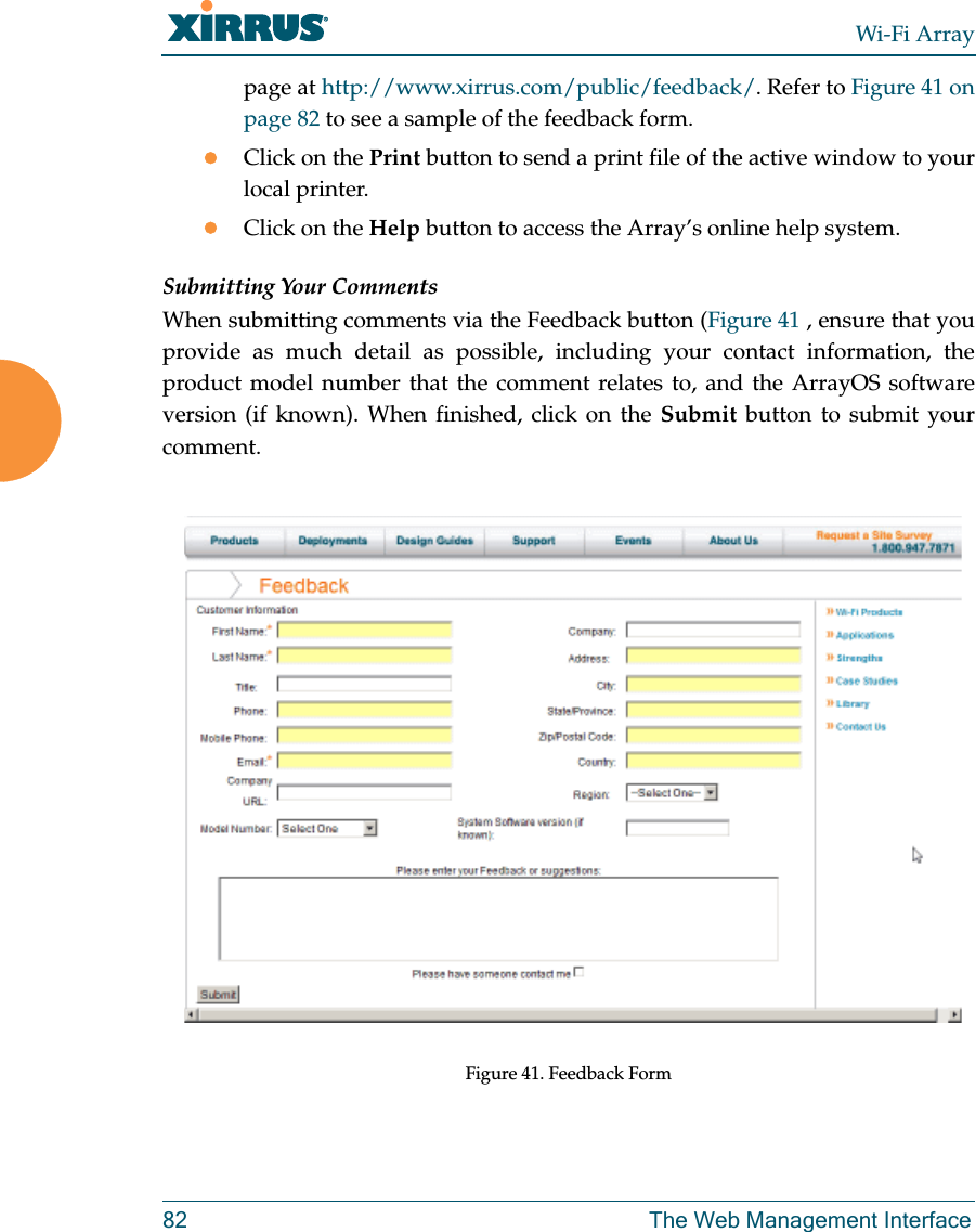 Wi-Fi Array82 The Web Management Interfacepage at http://www.xirrus.com/public/feedback/. Refer to Figure 41 on page 82 to see a sample of the feedback form.Click on the Print button to send a print file of the active window to your local printer.Click on the Help button to access the Array’s online help system.Submitting Your CommentsWhen submitting comments via the Feedback button (Figure 41 , ensure that you provide as much detail as possible, including your contact information, the product model number that the comment relates to, and the ArrayOS software version (if known). When finished, click on the Submit button to submit your comment.Figure 41. Feedback Form