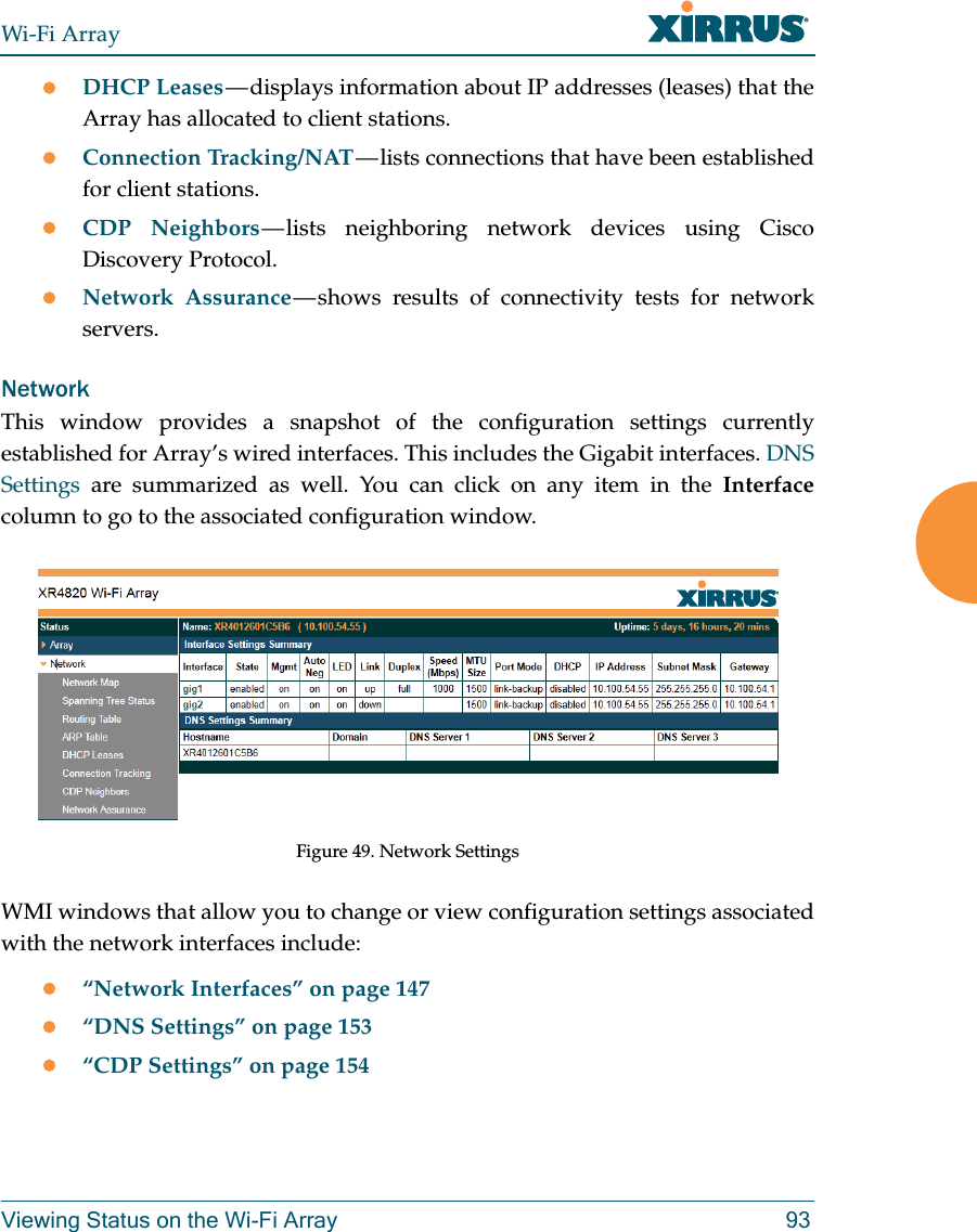 Wi-Fi ArrayViewing Status on the Wi-Fi Array 93DHCP Leases — displays information about IP addresses (leases) that the Array has allocated to client stations. Connection Tracking/NAT — lists connections that have been established for client stations. CDP Neighbors — lists neighboring network devices using Cisco Discovery Protocol. Network Assurance — shows results of connectivity tests for network servers. NetworkThis window provides a snapshot of the configuration settings currently established for Array’s wired interfaces. This includes the Gigabit interfaces. DNS Settings are summarized as well. You can click on any item in the Interfacecolumn to go to the associated configuration window.Figure 49. Network SettingsWMI windows that allow you to change or view configuration settings associated with the network interfaces include:“Network Interfaces” on page 147“DNS Settings” on page 153“CDP Settings” on page 154