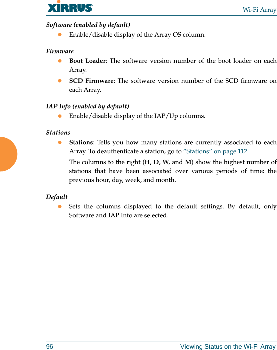 Wi-Fi Array96 Viewing Status on the Wi-Fi ArraySoftware (enabled by default)Enable/disable display of the Array OS column.FirmwareBoot Loader: The software version number of the boot loader on each Array.SCD Firmware: The software version number of the SCD firmware on each Array.IAP Info (enabled by default)Enable/disable display of the IAP/Up columns.StationsStations: Tells you how many stations are currently associated to each Array. To deauthenticate a station, go to “Stations” on page 112.The columns to the right (H, D, W, and M) show the highest number of stations that have been associated over various periods of time: the previous hour, day, week, and month.DefaultSets the columns displayed to the default settings. By default, only Software and IAP Info are selected. 