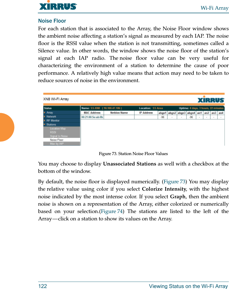 Wi-Fi Array122 Viewing Status on the Wi-Fi ArrayNoise Floor For each station that is associated to the Array, the Noise Floor window shows the ambient noise affecting a station’s signal as measured by each IAP. The noise floor is the RSSI value when the station is not transmitting, sometimes called a Silence value. In other words, the window shows the noise floor of the station’s signal at each IAP radio. The noise floor value can be very useful for characterizing the environment of a station to determine the cause of poor performance. A relatively high value means that action may need to be taken to reduce sources of noise in the environment. Figure 73. Station Noise Floor Values You may choose to display Unassociated Stations as well with a checkbox at the bottom of the window.By default, the noise floor is displayed numerically. (Figure 73) You may display the relative value using color if you select Colorize Intensity, with the highest noise indicated by the most intense color. If you select Graph, then the ambient noise is shown on a representation of the Array, either colorized or numerically based on your selection.(Figure 74) The stations are listed to the left of the Array — click on a station to show its values on the Array. 