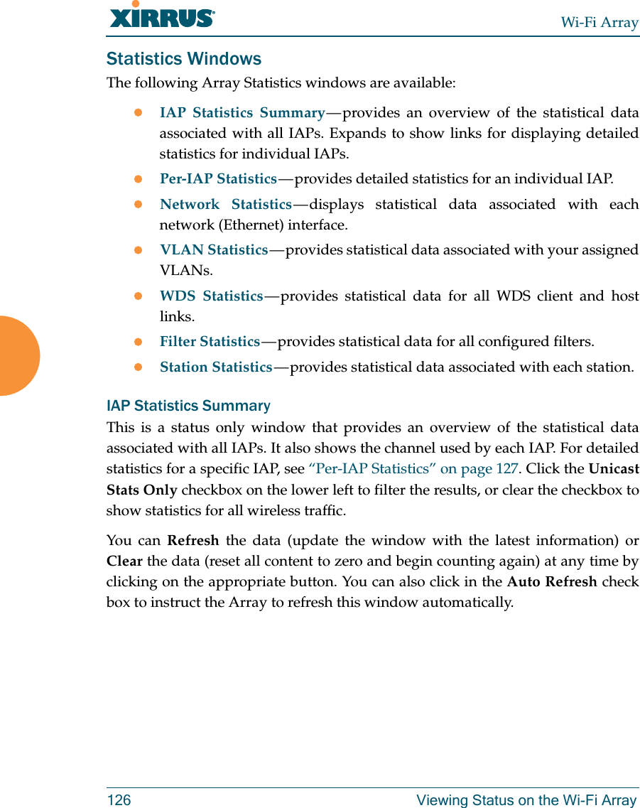 Wi-Fi Array126 Viewing Status on the Wi-Fi ArrayStatistics WindowsThe following Array Statistics windows are available: IAP Statistics Summary — provides  an  overview  of the statistical data associated with all IAPs. Expands to show links for displaying detailed statistics for individual IAPs. Per-IAP Statistics — provides  detailed  statistics for an individual IAP. Network Statistics — displays  statistical  data associated with each network (Ethernet) interface.VLAN Statistics — provides statistical data associated with your assigned VLANs.WDS Statistics — provides  statistical  data  for all WDS client and host links.Filter Statistics — provides statistical data for all configured filters. Station Statistics — provides statistical data associated with each station. IAP Statistics SummaryThis is a status only window that provides an overview of the statistical data associated with all IAPs. It also shows the channel used by each IAP. For detailed statistics for a specific IAP, see “Per-IAP Statistics” on page 127. Click the Unicast Stats Only checkbox on the lower left to filter the results, or clear the checkbox to show statistics for all wireless traffic. You can Refresh the data (update the window with the latest information) or Clear the data (reset all content to zero and begin counting again) at any time by clicking on the appropriate button. You can also click in the Auto Refresh check box to instruct the Array to refresh this window automatically. 