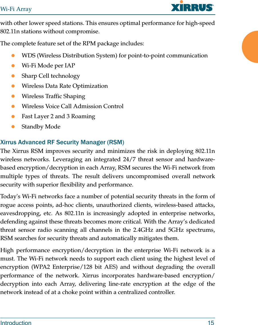 Wi-Fi ArrayIntroduction 15with other lower speed stations. This ensures optimal performance for high-speed 802.11n stations without compromise. The complete feature set of the RPM package includes: WDS (Wireless Distribution System) for point-to-point communicationWi-Fi Mode per IAPSharp Cell technologyWireless Data Rate OptimizationWireless Traffic ShapingWireless Voice Call Admission ControlFast Layer 2 and 3 Roaming                      Standby Mode                                             Xirrus Advanced RF Security Manager (RSM)The Xirrus RSM improves security and minimizes the risk in deploying 802.11n wireless networks. Leveraging an integrated 24/7 threat sensor and hardware-based encryption/decryption in each Array, RSM secures the Wi-Fi network from multiple types of threats. The result delivers uncompromised overall network security with superior flexibility and performance. Today&apos;s Wi-Fi networks face a number of potential security threats in the form of rogue access points, ad-hoc clients, unauthorized clients, wireless-based attacks, eavesdropping, etc. As 802.11n is increasingly adopted in enterprise networks, defending against these threats becomes more critical. With the Array’s dedicated threat sensor radio scanning all channels in the 2.4GHz and 5GHz spectrums, RSM searches for security threats and automatically mitigates them. High performance encryption/decryption in the enterprise Wi-Fi network is a must. The Wi-Fi network needs to support each client using the highest level of encryption (WPA2 Enterprise/128 bit AES) and without degrading the overall performance of the network. Xirrus incorporates hardware-based encryption/decryption into each Array, delivering line-rate encryption at the edge of the network instead of at a choke point within a centralized controller. 