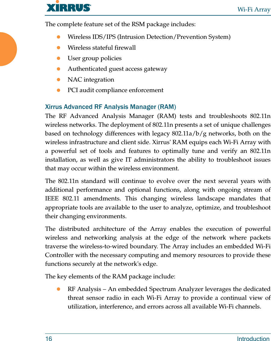 Wi-Fi Array16 IntroductionThe complete feature set of the RSM package includes: Wireless IDS/IPS (Intrusion Detection/Prevention System)Wireless stateful firewallUser group policiesAuthenticated guest access gatewayNAC integrationPCI audit compliance enforcementXirrus Advanced RF Analysis Manager (RAM)The RF Advanced Analysis Manager (RAM) tests and troubleshoots 802.11n wireless networks. The deployment of 802.11n presents a set of unique challenges based on technology differences with legacy 802.11a/b/g networks, both on the wireless infrastructure and client side. Xirrus&apos; RAM equips each Wi-Fi Array with a powerful set of tools and features to optimally tune and verify an 802.11n installation, as well as give IT administrators the ability to troubleshoot issues that may occur within the wireless environment. The 802.11n standard will continue to evolve over the next several years with additional performance and optional functions, along with ongoing stream of IEEE 802.11 amendments. This changing wireless landscape mandates that appropriate tools are available to the user to analyze, optimize, and troubleshoot their changing environments. The distributed architecture of the Array enables the execution of powerful wireless and networking analysis at the edge of the network where packets traverse the wireless-to-wired boundary. The Array includes an embedded Wi-Fi Controller with the necessary computing and memory resources to provide these functions securely at the network&apos;s edge. The key elements of the RAM package include: RF Analysis – An embedded Spectrum Analyzer leverages the dedicated threat sensor radio in each Wi-Fi Array to provide a continual view of utilization, interference, and errors across all available Wi-Fi channels.