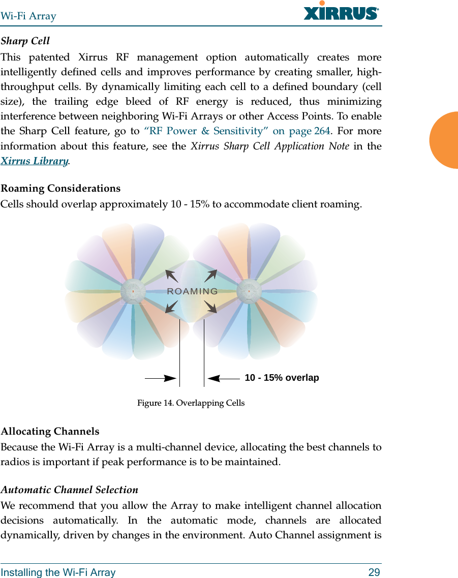 Wi-Fi ArrayInstalling the Wi-Fi Array 29Sharp CellThis patented Xirrus RF management option automatically creates more intelligently defined cells and improves performance by creating smaller, high-throughput cells. By dynamically limiting each cell to a defined boundary (cell size), the trailing edge bleed of RF energy is reduced, thus minimizing interference between neighboring Wi-Fi Arrays or other Access Points. To enable the Sharp Cell feature, go to “RF Power &amp; Sensitivity” on page 264. For more information about this feature, see the Xirrus Sharp Cell Application Note in the Xirrus Library. Roaming ConsiderationsCells should overlap approximately 10 - 15% to accommodate client roaming.Figure 14. Overlapping CellsAllocating ChannelsBecause the Wi-Fi Array is a multi-channel device, allocating the best channels to radios is important if peak performance is to be maintained.Automatic Channel SelectionWe recommend that you allow the Array to make intelligent channel allocation decisions automatically. In the automatic mode, channels are allocated dynamically, driven by changes in the environment. Auto Channel assignment is ROAMING10 - 15% overlap