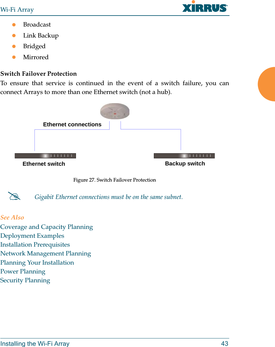 Wi-Fi ArrayInstalling the Wi-Fi Array 43BroadcastLink BackupBridgedMirroredSwitch Failover ProtectionTo ensure that service is continued in the event of a switch failure, you can connect Arrays to more than one Ethernet switch (not a hub).Figure 27. Switch Failover ProtectionSee AlsoCoverage and Capacity PlanningDeployment ExamplesInstallation PrerequisitesNetwork Management PlanningPlanning Your InstallationPower PlanningSecurity PlanningGigabit Ethernet connections must be on the same subnet.Ethernet switch Backup switchEthernet connections