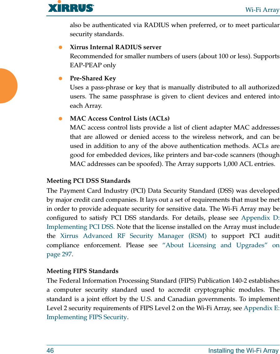 Wi-Fi Array46 Installing the Wi-Fi Arrayalso be authenticated via RADIUS when preferred, or to meet particular security standards. Xirrus Internal RADIUS serverRecommended for smaller numbers of users (about 100 or less). Supports EAP-PEAP onlyPre-Shared KeyUses a pass-phrase or key that is manually distributed to all authorized users. The same passphrase is given to client devices and entered into each Array.MAC Access Control Lists (ACLs)MAC access control lists provide a list of client adapter MAC addresses that are allowed or denied access to the wireless network, and can be used in addition to any of the above authentication methods. ACLs are good for embedded devices, like printers and bar-code scanners (though MAC addresses can be spoofed). The Array supports 1,000 ACL entries.Meeting PCI DSS StandardsThe Payment Card Industry (PCI) Data Security Standard (DSS) was developed by major credit card companies. It lays out a set of requirements that must be met in order to provide adequate security for sensitive data. The Wi-Fi Array may be configured to satisfy PCI DSS standards. For details, please see Appendix D: Implementing PCI DSS. Note that the license installed on the Array must include the  Xirrus Advanced RF Security Manager (RSM) to support PCI audit compliance enforcement. Please see “About Licensing and Upgrades” on page 297.Meeting FIPS StandardsThe Federal Information Processing Standard (FIPS) Publication 140-2 establishes a computer security standard used to accredit cryptographic modules. The standard is a joint effort by the U.S. and Canadian governments. To implement Level 2 security requirements of FIPS Level 2 on the Wi-Fi Array, see Appendix E: Implementing FIPS Security.