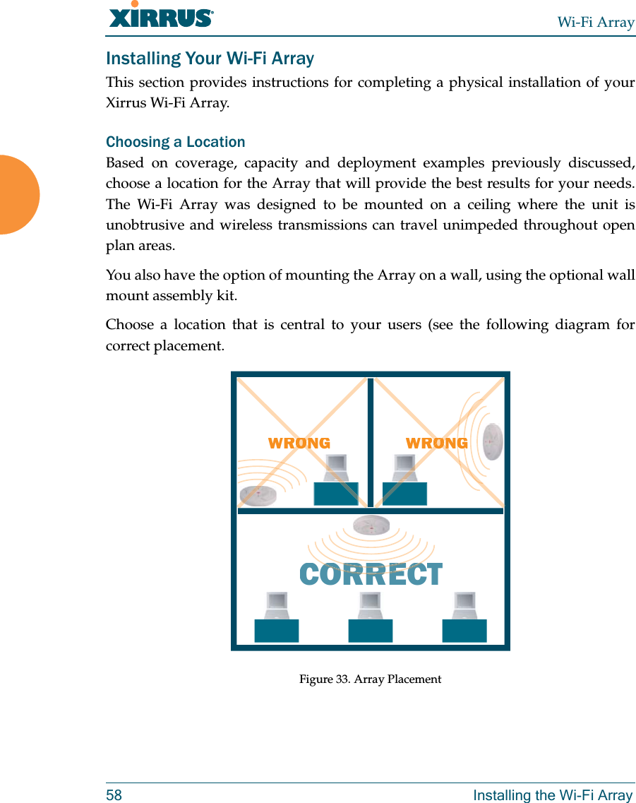 Wi-Fi Array58 Installing the Wi-Fi ArrayInstalling Your Wi-Fi ArrayThis section provides instructions for completing a physical installation of your Xirrus Wi-Fi Array.Choosing a LocationBased on coverage, capacity and deployment examples previously discussed, choose a location for the Array that will provide the best results for your needs. The Wi-Fi Array was designed to be mounted on a ceiling where the unit is unobtrusive and wireless transmissions can travel unimpeded throughout open plan areas.You also have the option of mounting the Array on a wall, using the optional wall mount assembly kit.Choose a location that is central to your users (see the following diagram for correct placement.Figure 33. Array PlacementWRONGCORRECTRORRERORRECWRONGGGOONRORONONRORON