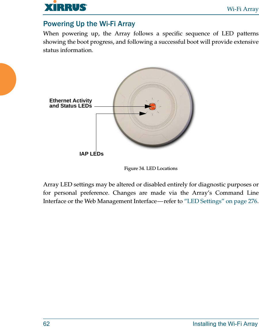 Wi-Fi Array62 Installing the Wi-Fi ArrayPowering Up the Wi-Fi ArrayWhen powering up, the Array follows a specific sequence of LED patterns showing the boot progress, and following a successful boot will provide extensive status information.Figure 34. LED Locations Array LED settings may be altered or disabled entirely for diagnostic purposes or for personal preference. Changes are made via the Array’s Command Line Interface or the Web Management Interface — refer to “LED Settings” on page 276.Ethernet Activity and Status LEDsIAP LEDs 
