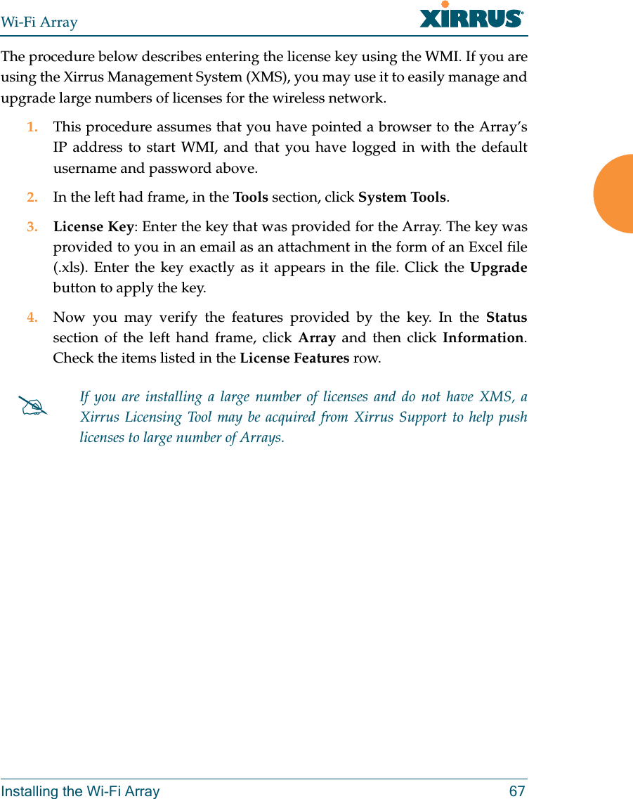 Wi-Fi ArrayInstalling the Wi-Fi Array 67The procedure below describes entering the license key using the WMI. If you are using the Xirrus Management System (XMS), you may use it to easily manage and upgrade large numbers of licenses for the wireless network. 1. This procedure assumes that you have pointed a browser to the Array’s IP address to start WMI, and that you have logged in with the default username and password above. 2. In the left had frame, in the Tools  section, click System Tools. 3. License Key: Enter the key that was provided for the Array. The key was provided to you in an email as an attachment in the form of an Excel file (.xls). Enter the key exactly as it appears in the file. Click the Upgradebutton to apply the key. 4. Now you may verify the features provided by the key. In the Statussection of the left hand frame, click Array and then click Information. Check the items listed in the License Features row. If you are installing a large number of licenses and do not have XMS, a Xirrus Licensing Tool may be acquired from Xirrus Support to help push licenses to large number of Arrays. 