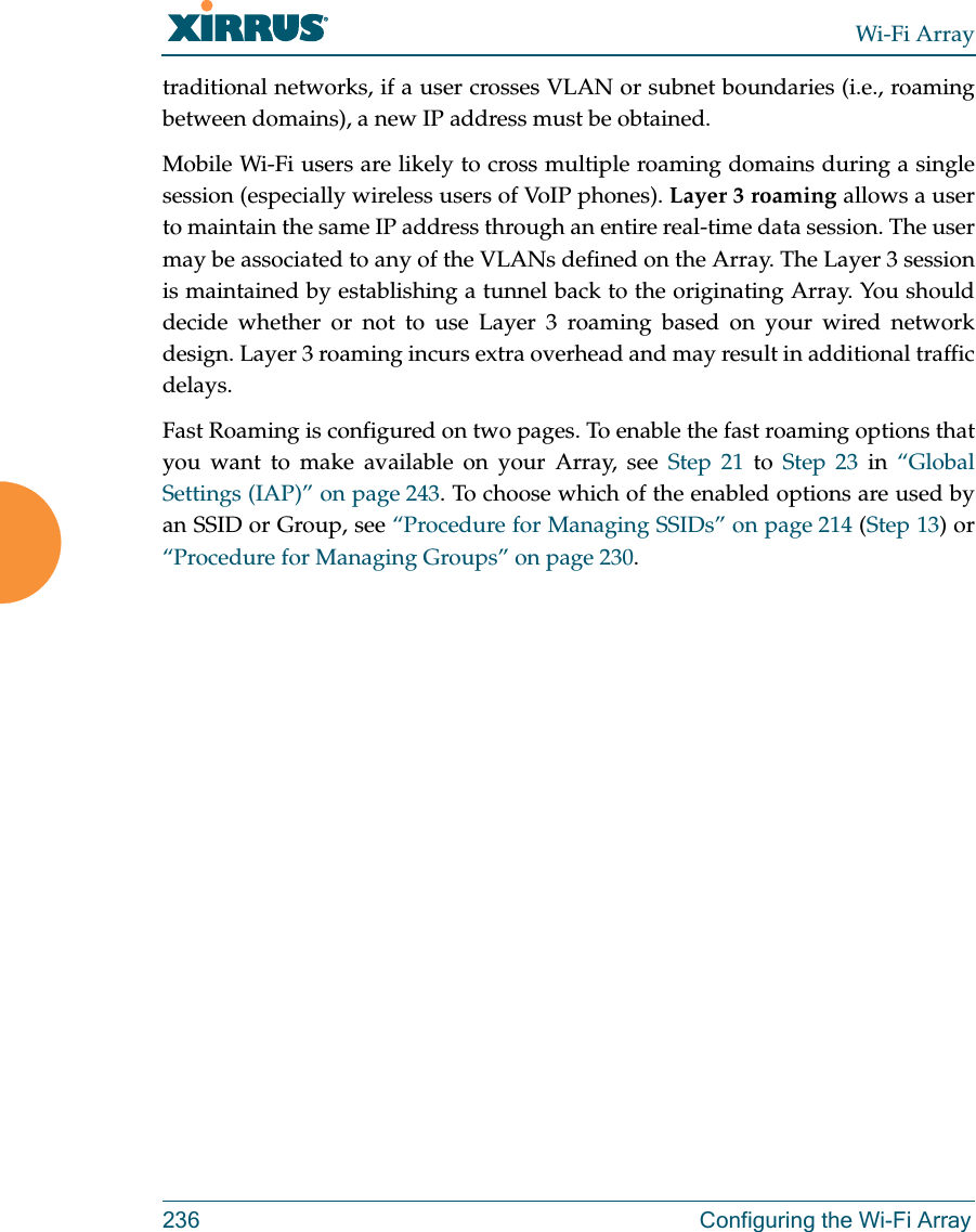 Wi-Fi Array236 Configuring the Wi-Fi Arraytraditional networks, if a user crosses VLAN or subnet boundaries (i.e., roaming between domains), a new IP address must be obtained.Mobile Wi-Fi users are likely to cross multiple roaming domains during a single session (especially wireless users of VoIP phones). Layer 3 roaming allows a user to maintain the same IP address through an entire real-time data session. The user may be associated to any of the VLANs defined on the Array. The Layer 3 session is maintained by establishing a tunnel back to the originating Array. You should decide whether or not to use Layer 3 roaming based on your wired network design. Layer 3 roaming incurs extra overhead and may result in additional traffic delays. Fast Roaming is configured on two pages. To enable the fast roaming options that you want to make available on your Array, see Step 21 to Step 23 in “Global Settings (IAP)” on page 243. To choose which of the enabled options are used by an SSID or Group, see “Procedure for Managing SSIDs” on page 214 (Step 13) or “Procedure for Managing Groups” on page 230. 