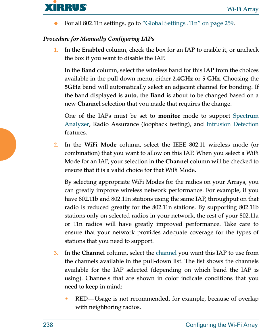 Wi-Fi Array238 Configuring the Wi-Fi ArrayFor all 802.11n settings, go to “Global Settings .11n” on page 259.Procedure for Manually Configuring IAPs1. In the Enabled column, check the box for an IAP to enable it, or uncheck the box if you want to disable the IAP.In the Band column, select the wireless band for this IAP from the choices available in the pull-down menu, either 2.4GHz or 5 GHz. Choosing the 5GHz band will automatically select an adjacent channel for bonding. If the band displayed is auto, the Band is about to be changed based on a new Channel selection that you made that requires the change. One of the IAPs must be set to monitor mode to support Spectrum Analyzer, Radio Assurance (loopback testing), and Intrusion Detection features. 2. In the WiFi Mode column, select the IEEE 802.11 wireless mode (or combination) that you want to allow on this IAP. When you select a WiFi Mode for an IAP, your selection in the Channel column will be checked to ensure that it is a valid choice for that WiFi Mode. By selecting appropriate WiFi Modes for the radios on your Arrays, you can greatly improve wireless network performance. For example, if you have 802.11b and 802.11n stations using the same IAP, throughput on that radio is reduced greatly for the 802.11n stations. By supporting 802.11b stations only on selected radios in your network, the rest of your 802.11a or 11n radios will have greatly improved performance. Take care to ensure that your network provides adequate coverage for the types of stations that you need to support. 3. In the Channel column, select the channel you want this IAP to use from the channels available in the pull-down list. The list shows the channels available for the IAP selected (depending on which band the IAP is using). Channels that are shown in color indicate conditions that you need to keep in mind:•RED — Usage is not recommended, for example, because of overlap with neighboring radios. 