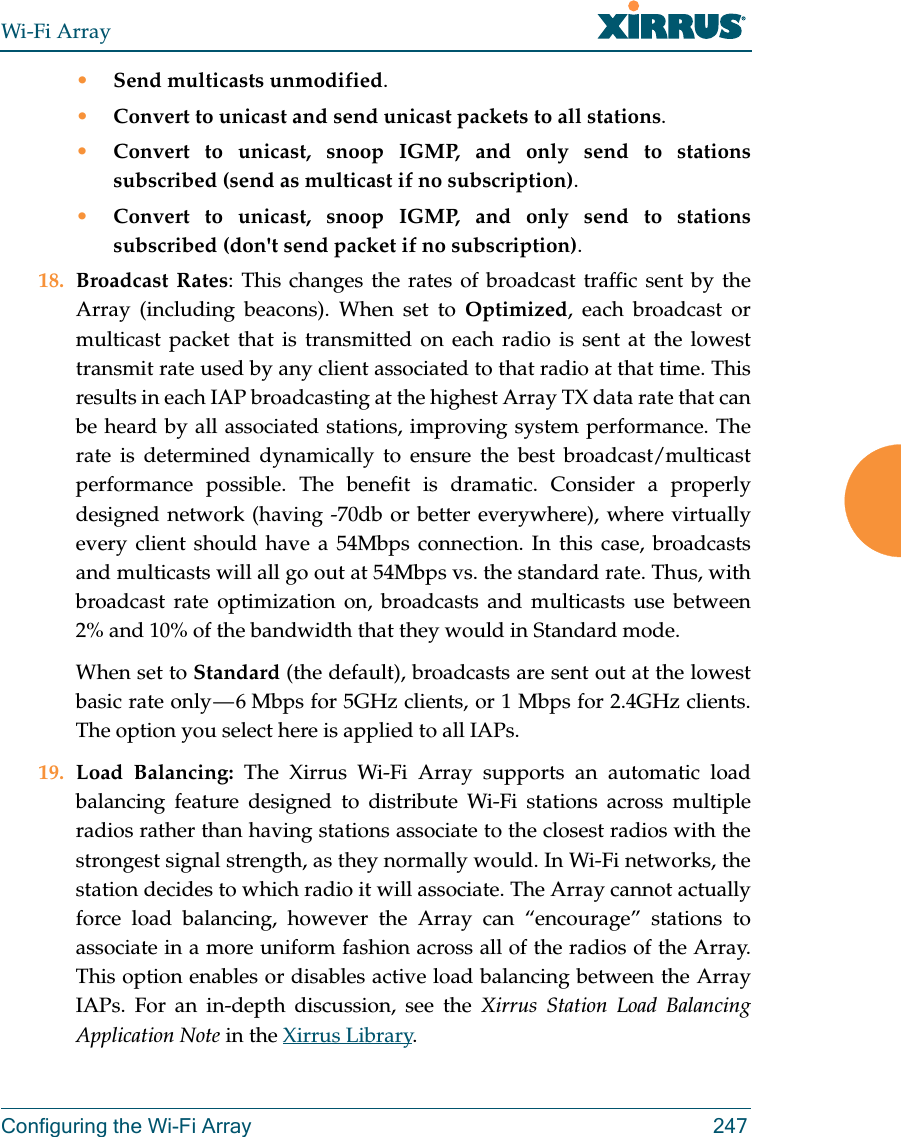 Wi-Fi ArrayConfiguring the Wi-Fi Array 247•Send multicasts unmodified.•Convert to unicast and send unicast packets to all stations.•Convert to unicast, snoop IGMP, and only send to stations subscribed (send as multicast if no subscription).•Convert to unicast, snoop IGMP, and only send to stations subscribed (don&apos;t send packet if no subscription).18. Broadcast Rates: This changes the rates of broadcast traffic sent by the Array (including beacons). When set to Optimized, each broadcast or multicast packet that is transmitted on each radio is sent at the lowest transmit rate used by any client associated to that radio at that time. This results in each IAP broadcasting at the highest Array TX data rate that can be heard by all associated stations, improving system performance. The rate is determined dynamically to ensure the best broadcast/multicast performance possible. The benefit is dramatic. Consider a properly designed network (having -70db or better everywhere), where virtually every client should have a 54Mbps connection. In this case, broadcasts and multicasts will all go out at 54Mbps vs. the standard rate. Thus, with broadcast rate optimization on, broadcasts and multicasts use between 2% and 10% of the bandwidth that they would in Standard mode.When set to Standard (the default), broadcasts are sent out at the lowest basic rate only — 6 Mbps for 5GHz clients, or 1 Mbps for 2.4GHz clients. The option you select here is applied to all IAPs.19. Load Balancing: The Xirrus Wi-Fi Array supports an automatic load balancing feature designed to distribute Wi-Fi stations across multiple radios rather than having stations associate to the closest radios with the strongest signal strength, as they normally would. In Wi-Fi networks, the station decides to which radio it will associate. The Array cannot actually force load balancing, however the Array can “encourage” stations to associate in a more uniform fashion across all of the radios of the Array. This option enables or disables active load balancing between the Array IAPs. For an in-depth discussion, see the Xirrus Station Load Balancing Application Note in the Xirrus Library. 