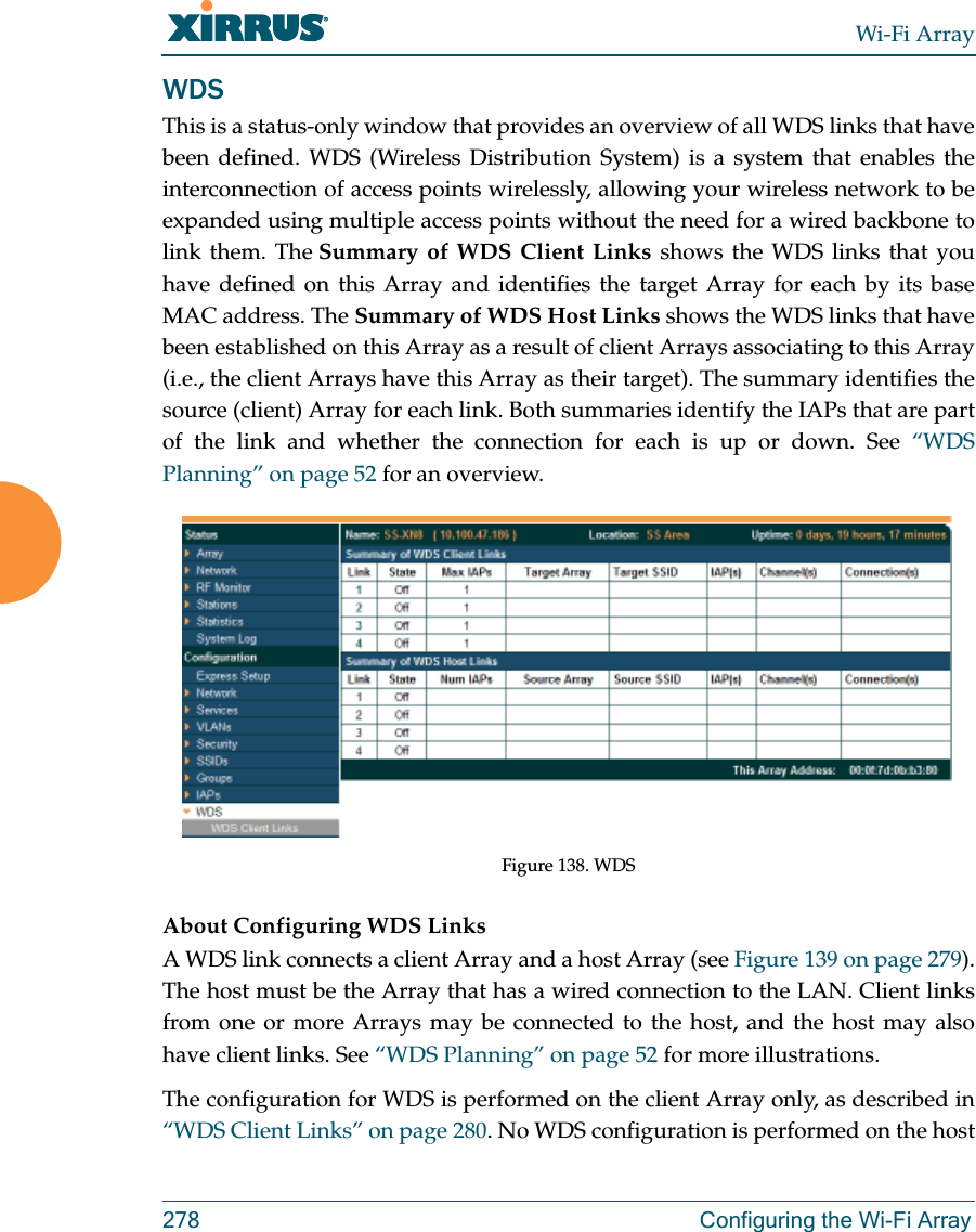 Wi-Fi Array278 Configuring the Wi-Fi ArrayWDSThis is a status-only window that provides an overview of all WDS links that have been defined. WDS (Wireless Distribution System) is a system that enables the interconnection of access points wirelessly, allowing your wireless network to be expanded using multiple access points without the need for a wired backbone to link them. The Summary of WDS Client Links shows the WDS links that you have defined on this Array and identifies the target Array for each by its base MAC address. The Summary of WDS Host Links shows the WDS links that have been established on this Array as a result of client Arrays associating to this Array (i.e., the client Arrays have this Array as their target). The summary identifies the source (client) Array for each link. Both summaries identify the IAPs that are part of the link and whether the connection for each is up or down. See “WDS Planning” on page 52 for an overview.Figure 138. WDS About Configuring WDS LinksA WDS link connects a client Array and a host Array (see Figure 139 on page 279). The host must be the Array that has a wired connection to the LAN. Client links from one or more Arrays may be connected to the host, and the host may also have client links. See “WDS Planning” on page 52 for more illustrations. The configuration for WDS is performed on the client Array only, as described in “WDS Client Links” on page 280. No WDS configuration is performed on the host 