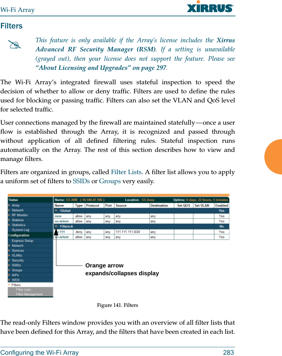 Wi-Fi ArrayConfiguring the Wi-Fi Array 283FiltersThe Wi-Fi Array’s integrated firewall uses stateful inspection to speed the decision of whether to allow or deny traffic. Filters are used to define the rules used for blocking or passing traffic. Filters can also set the VLAN and QoS level for selected traffic. User connections managed by the firewall are maintained statefully — once a user flow is established through the Array, it is recognized and passed through without application of all defined filtering rules. Stateful inspection runs automatically on the Array. The rest of this section describes how to view and manage filters.Filters are organized in groups, called Filter Lists. A filter list allows you to apply a uniform set of filters to SSIDs or Groups very easily. Figure 141. FiltersThe read-only Filters window provides you with an overview of all filter lists that have been defined for this Array, and the filters that have been created in each list. This feature is only available if the Array’s license includes the Xirrus Advanced RF Security Manager (RSM). If a setting is unavailable (grayed out), then your license does not support the feature. Please see “About Licensing and Upgrades” on page 297.Orange arrow expands/collapses display