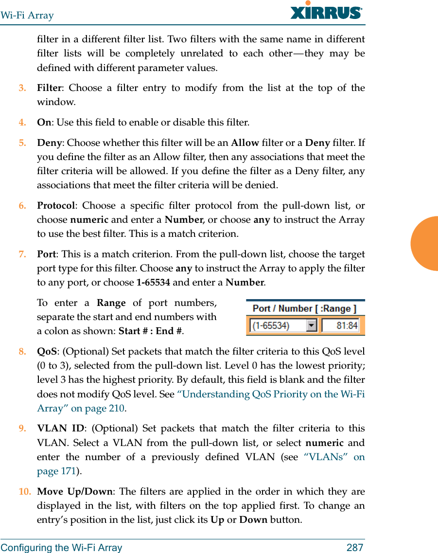 Wi-Fi ArrayConfiguring the Wi-Fi Array 287filter in a different filter list. Two filters with the same name in different filter lists will be completely unrelated to each other — they may be defined with different parameter values. 3. Filter: Choose a filter entry to modify from the list at the top of the window. 4. On: Use this field to enable or disable this filter.5. Deny: Choose whether this filter will be an Allow filter or a Deny filter. If you define the filter as an Allow filter, then any associations that meet the filter criteria will be allowed. If you define the filter as a Deny filter, any associations that meet the filter criteria will be denied.6. Protocol: Choose a specific filter protocol from the pull-down list, or choose numeric and enter a Number, or choose any to instruct the Array to use the best filter. This is a match criterion.7. Port: This is a match criterion. From the pull-down list, choose the target port type for this filter. Choose any to instruct the Array to apply the filter to any port, or choose 1-65534 and enter a Number. To enter a Range of port numbers, separate the start and end numbers with a colon as shown: Start # : End #.8. QoS: (Optional) Set packets that match the filter criteria to this QoS level (0 to 3), selected from the pull-down list. Level 0 has the lowest priority; level 3 has the highest priority. By default, this field is blank and the filter does not modify QoS level. See “Understanding QoS Priority on the Wi-Fi Array” on page 210.9. VLAN ID: (Optional) Set packets that match the filter criteria to this VLAN. Select a VLAN from the pull-down list, or select numeric and enter the number of a previously defined VLAN (see “VLANs” on page 171). 10. Move Up/Down: The filters are applied in the order in which they are displayed in the list, with filters on the top applied first. To change an entry’s position in the list, just click its Up or Down button. 