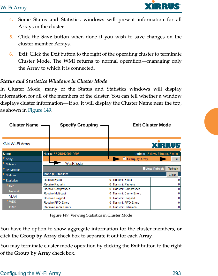 Wi-Fi ArrayConfiguring the Wi-Fi Array 2934. Some Status and Statistics windows will present information for all Arrays in the cluster. 5. Click the Save button when done if you wish to save changes on the cluster member Arrays.6. Exit: Click the Exit button to the right of the operating cluster to terminate Cluster Mode. The WMI returns to normal operation — managing only the Array to which it is connected. Status and Statistics Windows in Cluster ModeIn Cluster Mode, many of the Status and Statistics windows will display information for all of the members of the cluster. You can tell whether a window displays cluster information — if so, it will display the Cluster Name near the top, as shown in Figure 149. Figure 149. Viewing Statistics in Cluster ModeYou have the option to show aggregate information for the cluster members, or click the Group by Array check box to separate it out for each Array.You may terminate cluster mode operation by clicking the Exit button to the right of the Group by Array check box.Cluster Name Specify Grouping Exit Cluster Mode