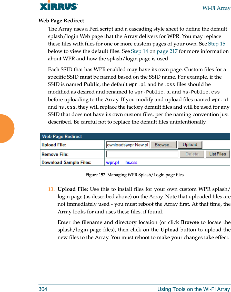 Wi-Fi Array304 Using Tools on the Wi-Fi ArrayWeb Page RedirectThe Array uses a Perl script and a cascading style sheet to define the default splash/login Web page that the Array delivers for WPR. You may replace these files with files for one or more custom pages of your own. See Step 15 below to view the default files. See Step 14 on page 217 for more information about WPR and how the splash/login page is used.Each SSID that has WPR enabled may have its own page. Custom files for a specific SSID must be named based on the SSID name. For example, if the SSID is named Public, the default wpr.pl and hs.css files should be modified as desired and renamed to wpr-Public.pl and hs-Public.css before uploading to the Array. If you modify and upload files named wpr.pl and hs.css, they will replace the factory default files and will be used for any SSID that does not have its own custom files, per the naming convention just described. Be careful not to replace the default files unintentionally. Figure 152. Managing WPR Splash/Login page files13. Upload File: Use this to install files for your own custom WPR splash/login page (as described above) on the Array. Note that uploaded files are not immediately used - you must reboot the Array first. At that time, the Array looks for and uses these files, if found. Enter the filename and directory location (or click Browse to locate the splash/login page files), then click on the Upload button to upload the new files to the Array. You must reboot to make your changes take effect. 