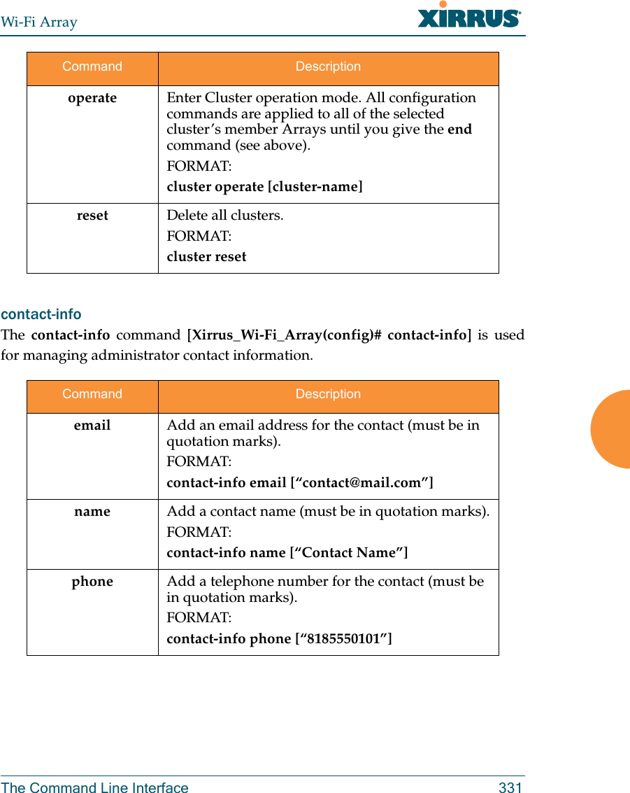 Wi-Fi ArrayThe Command Line Interface 331contact-info The  contact-info command [Xirrus_Wi-Fi_Array(config)# contact-info] is used for managing administrator contact information.operate  Enter Cluster operation mode. All configuration commands are applied to all of the selected cluster’s member Arrays until you give the end command (see above). FORMAT:cluster operate [cluster-name]reset Delete all clusters.FORMAT:cluster resetCommand Descriptionemail Add an email address for the contact (must be in quotation marks).FORMAT:contact-info email [“contact@mail.com”]name Add a contact name (must be in quotation marks).FORMAT:contact-info name [“Contact Name”]phone Add a telephone number for the contact (must be in quotation marks).FORMAT:contact-info phone [“8185550101”]Command Description