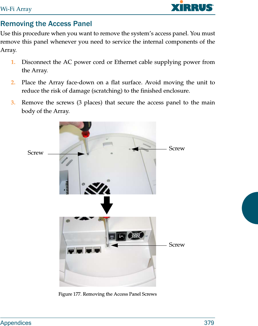 Wi-Fi ArrayAppendices 379Removing the Access PanelUse this procedure when you want to remove the system’s access panel. You must remove this panel whenever you need to service the internal components of the Array.1. Disconnect the AC power cord or Ethernet cable supplying power from the Array.2. Place the Array face-down on a flat surface. Avoid moving the unit to reduce the risk of damage (scratching) to the finished enclosure.3. Remove the screws (3 places) that secure the access panel to the main body of the Array.Figure 177. Removing the Access Panel ScrewsScrewScrewScrew