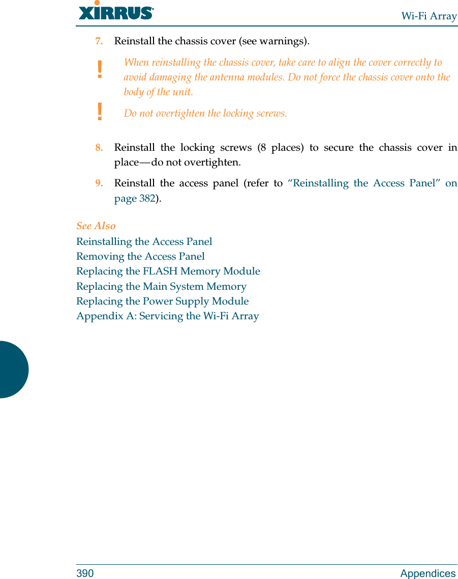 Wi-Fi Array390 Appendices7. Reinstall the chassis cover (see warnings).8. Reinstall the locking screws (8 places) to secure the chassis cover in place — do not overtighten.9. Reinstall the access panel (refer to “Reinstalling the Access Panel” on page 382).See AlsoReinstalling the Access PanelRemoving the Access PanelReplacing the FLASH Memory ModuleReplacing the Main System MemoryReplacing the Power Supply ModuleAppendix A: Servicing the Wi-Fi Array!!When reinstalling the chassis cover, take care to align the cover correctly to avoid damaging the antenna modules. Do not force the chassis cover onto the body of the unit.Do not overtighten the locking screws.