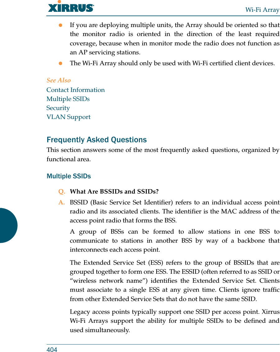 Wi-Fi Array404If you are deploying multiple units, the Array should be oriented so that the monitor radio is oriented in the direction of the least required coverage, because when in monitor mode the radio does not function as an AP servicing stations.The Wi-Fi Array should only be used with Wi-Fi certified client devices.See AlsoContact InformationMultiple SSIDsSecurityVLAN SupportFrequently Asked QuestionsThis section answers some of the most frequently asked questions, organized by functional area.Multiple SSIDsQ. What Are BSSIDs and SSIDs?A. BSSID (Basic Service Set Identifier) refers to an individual access point radio and its associated clients. The identifier is the MAC address of the access point radio that forms the BSS.A group of BSSs can be formed to allow stations in one BSS to communicate to stations in another BSS by way of a backbone that interconnects each access point.The Extended Service Set (ESS) refers to the group of BSSIDs that are grouped together to form one ESS. The ESSID (often referred to as SSID or “wireless network name”) identifies the Extended Service Set. Clients must associate to a single ESS at any given time. Clients ignore traffic from other Extended Service Sets that do not have the same SSID.Legacy access points typically support one SSID per access point. Xirrus Wi-Fi Arrays support the ability for multiple SSIDs to be defined and used simultaneously.