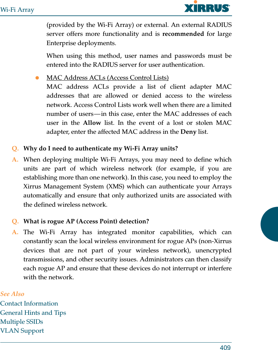 Wi-Fi Array409(provided by the Wi-Fi Array) or external. An external RADIUS server offers more functionality and is recommended for large Enterprise deployments.When using this method, user names and passwords must be entered into the RADIUS server for user authentication.MAC Address ACLs (Access Control Lists)MAC address ACLs provide a list of client adapter MAC addresses that are allowed or denied access to the wireless network. Access Control Lists work well when there are a limited number of users — in this case, enter the MAC addresses of each user in the Allow list. In the event of a lost or stolen MAC adapter, enter the affected MAC address in the Deny list.Q. Why do I need to authenticate my Wi-Fi Array units?A. When deploying multiple Wi-Fi Arrays, you may need to define which units are part of which wireless network (for example, if you are establishing more than one network). In this case, you need to employ the Xirrus Management System (XMS) which can authenticate your Arrays automatically and ensure that only authorized units are associated with the defined wireless network.Q. What is rogue AP (Access Point) detection?A. The Wi-Fi Array has integrated monitor capabilities, which can constantly scan the local wireless environment for rogue APs (non-Xirrus devices that are not part of your wireless network), unencrypted transmissions, and other security issues. Administrators can then classify each rogue AP and ensure that these devices do not interrupt or interfere with the network.See AlsoContact InformationGeneral Hints and TipsMultiple SSIDsVLAN Support