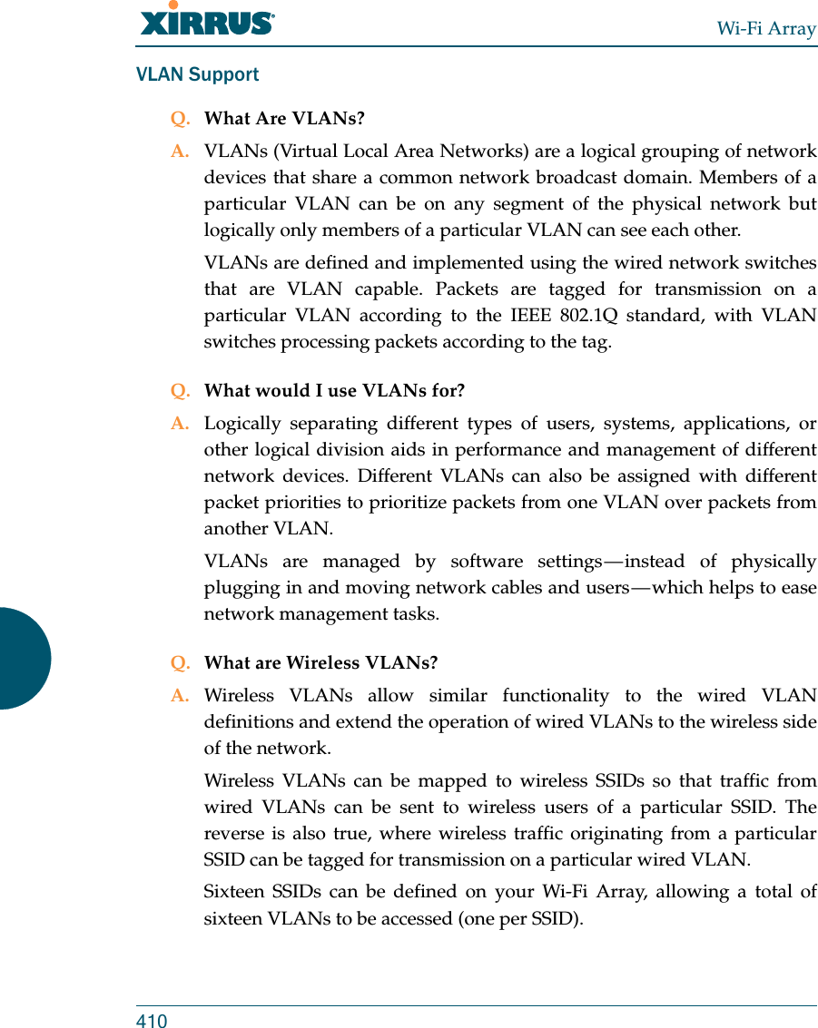 Wi-Fi Array410VLAN SupportQ. What Are VLANs?A. VLANs (Virtual Local Area Networks) are a logical grouping of network devices that share a common network broadcast domain. Members of a particular VLAN can be on any segment of the physical network but logically only members of a particular VLAN can see each other.VLANs are defined and implemented using the wired network switches that are VLAN capable. Packets are tagged for transmission on a particular VLAN according to the IEEE 802.1Q standard, with VLAN switches processing packets according to the tag.Q. What would I use VLANs for?A. Logically separating different types of users, systems, applications, or other logical division aids in performance and management of different network devices. Different VLANs can also be assigned with different packet priorities to prioritize packets from one VLAN over packets from another VLAN.VLANs are managed by software settings — instead of physically plugging in and moving network cables and users — which helps to ease network management tasks.Q. What are Wireless VLANs?A. Wireless VLANs allow similar functionality to the wired VLAN definitions and extend the operation of wired VLANs to the wireless side of the network.Wireless VLANs can be mapped to wireless SSIDs so that traffic from wired VLANs can be sent to wireless users of a particular SSID. The reverse is also true, where wireless traffic originating from a particular SSID can be tagged for transmission on a particular wired VLAN.Sixteen SSIDs can be defined on your Wi-Fi Array, allowing a total of sixteen VLANs to be accessed (one per SSID).