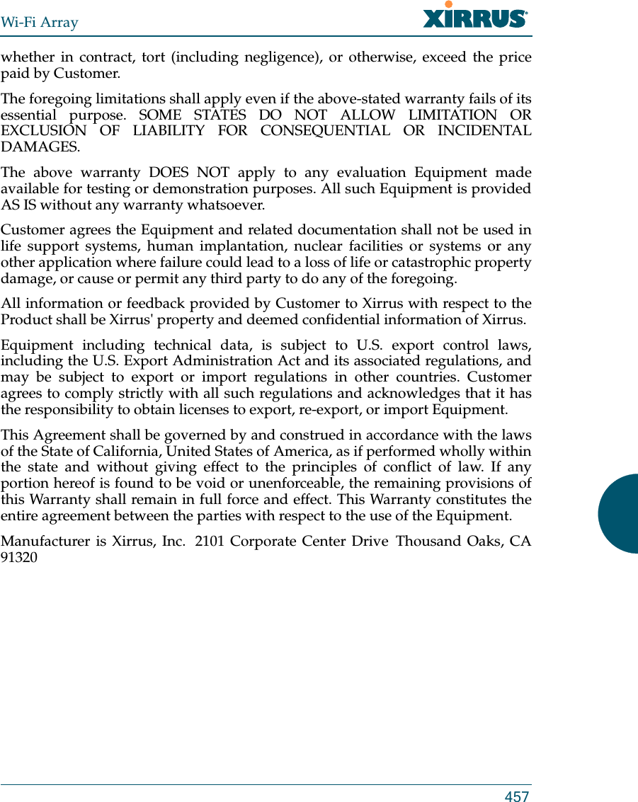 Wi-Fi Array457whether in contract, tort (including negligence), or otherwise, exceed the price paid by Customer.The foregoing limitations shall apply even if the above-stated warranty fails of its essential purpose. SOME STATES DO NOT ALLOW LIMITATION OR EXCLUSION OF LIABILITY FOR CONSEQUENTIAL OR INCIDENTAL DAMAGES. The above warranty DOES NOT apply to any evaluation Equipment made available for testing or demonstration purposes. All such Equipment is provided AS IS without any warranty whatsoever. Customer agrees the Equipment and related documentation shall not be used in life support systems, human implantation, nuclear facilities or systems or any other application where failure could lead to a loss of life or catastrophic property damage, or cause or permit any third party to do any of the foregoing. All information or feedback provided by Customer to Xirrus with respect to the Product shall be Xirrus&apos; property and deemed confidential information of Xirrus.Equipment including technical data, is subject to U.S. export control laws, including the U.S. Export Administration Act and its associated regulations, and may be subject to export or import regulations in other countries. Customer agrees to comply strictly with all such regulations and acknowledges that it has the responsibility to obtain licenses to export, re-export, or import Equipment.This Agreement shall be governed by and construed in accordance with the laws of the State of California, United States of America, as if performed wholly within the state and without giving effect to the principles of conflict of law. If any portion hereof is found to be void or unenforceable, the remaining provisions of this Warranty shall remain in full force and effect. This Warranty constitutes the entire agreement between the parties with respect to the use of the Equipment. Manufacturer is Xirrus, Inc.  2101 Corporate Center Drive  Thousand Oaks, CA 91320