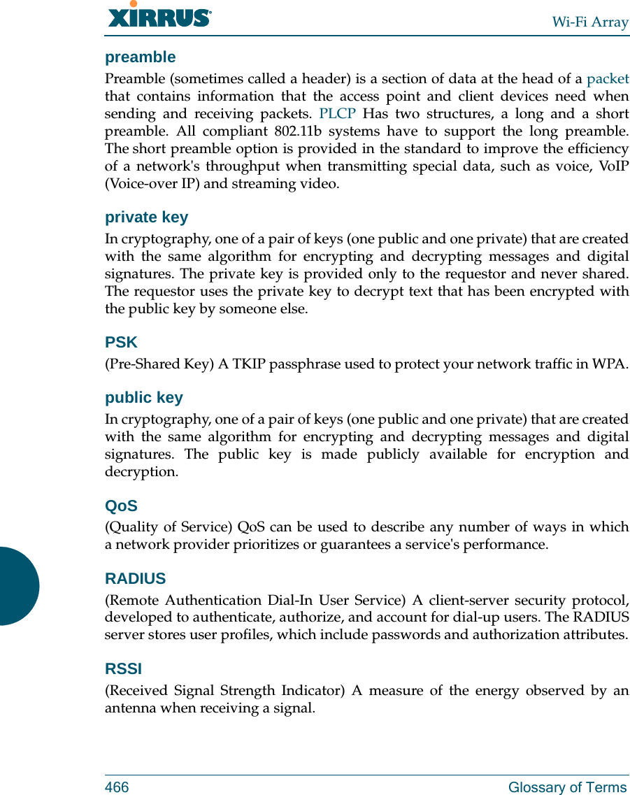 Wi-Fi Array466 Glossary of TermspreamblePreamble (sometimes called a header) is a section of data at the head of a packetthat contains information that the access point and client devices need when sending and receiving packets. PLCP Has two structures, a long and a short preamble. All compliant 802.11b systems have to support the long preamble. The short preamble option is provided in the standard to improve the efficiency of a network&apos;s throughput when transmitting special data, such as voice, VoIP (Voice-over IP) and streaming video.private keyIn cryptography, one of a pair of keys (one public and one private) that are created with the same algorithm for encrypting and decrypting messages and digital signatures. The private key is provided only to the requestor and never shared. The requestor uses the private key to decrypt text that has been encrypted with the public key by someone else.PSK(Pre-Shared Key) A TKIP passphrase used to protect your network traffic in WPA.public keyIn cryptography, one of a pair of keys (one public and one private) that are created with the same algorithm for encrypting and decrypting messages and digital signatures. The public key is made publicly available for encryption and decryption.QoS(Quality of Service) QoS can be used to describe any number of ways in which a network provider prioritizes or guarantees a service&apos;s performance.RADIUS(Remote Authentication Dial-In User Service) A client-server security protocol, developed to authenticate, authorize, and account for dial-up users. The RADIUS server stores user profiles, which include passwords and authorization attributes.RSSI(Received Signal Strength Indicator) A measure of the energy observed by an antenna when receiving a signal.