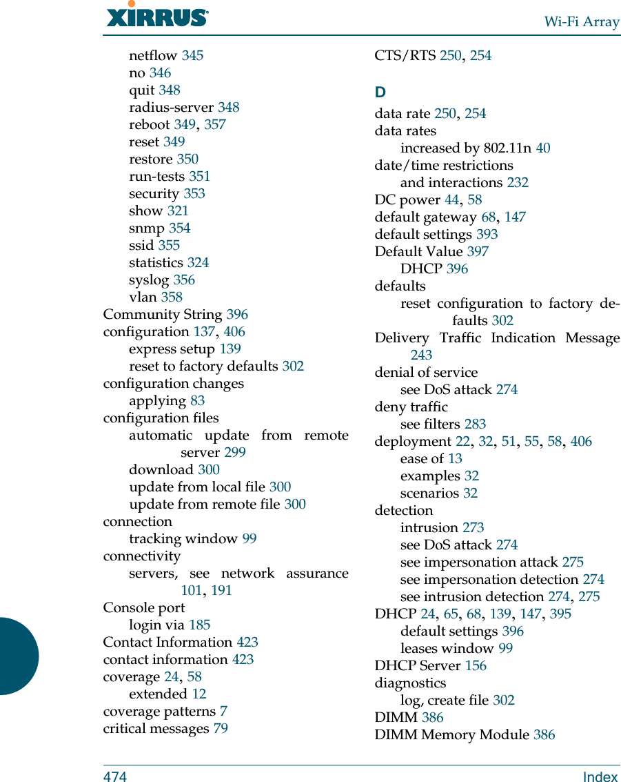 Wi-Fi Array474 Indexnetflow 345no 346quit 348radius-server 348reboot 349, 357reset 349restore 350run-tests 351security 353show 321snmp 354ssid 355statistics 324syslog 356vlan 358Community String 396configuration 137, 406express setup 139reset to factory defaults 302configuration changesapplying 83configuration filesautomatic update from remote server 299download 300update from local file 300update from remote file 300connectiontracking window 99connectivityservers, see network assurance101, 191Console portlogin via 185Contact Information 423contact information 423coverage 24, 58extended 12coverage patterns 7critical messages 79CTS/RTS 250, 254Ddata rate 250, 254data ratesincreased by 802.11n 40date/time restrictionsand interactions 232DC power 44, 58default gateway 68, 147default settings 393Default Value 397DHCP 396defaultsreset configuration to factory de-faults 302Delivery Traffic Indication Message243denial of servicesee DoS attack 274deny trafficsee filters 283deployment 22, 32, 51, 55, 58, 406ease of 13examples 32scenarios 32detectionintrusion 273see DoS attack 274see impersonation attack 275see impersonation detection 274see intrusion detection 274, 275DHCP 24, 65, 68, 139, 147, 395default settings 396leases window 99DHCP Server 156diagnosticslog, create file 302DIMM 386DIMM Memory Module 386