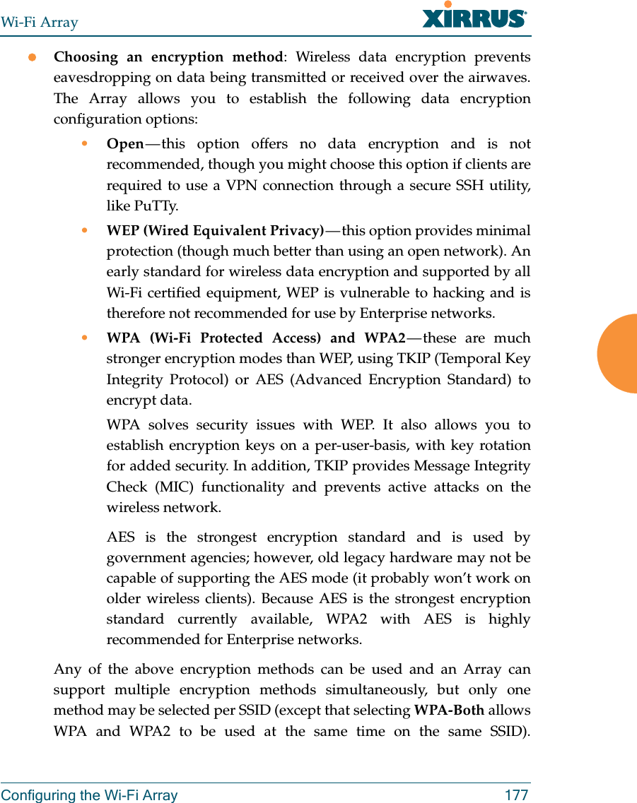 Wi-Fi ArrayConfiguring the Wi-Fi Array 177Choosing an encryption method: Wireless data encryption prevents eavesdropping on data being transmitted or received over the airwaves. The Array allows you to establish the following data encryption configuration options:•Open — this option offers no data encryption and is not recommended, though you might choose this option if clients are required to use a VPN connection through a secure SSH utility, like PuTTy.•WEP (Wired Equivalent Privacy) — this option provides minimal protection (though much better than using an open network). An early standard for wireless data encryption and supported by all Wi-Fi certified equipment, WEP is vulnerable to hacking and is therefore not recommended for use by Enterprise networks.•WPA (Wi-Fi Protected Access) and WPA2 — these  are  much stronger encryption modes than WEP, using TKIP (Temporal Key Integrity Protocol) or AES (Advanced Encryption Standard) to encrypt data.WPA solves security issues with WEP. It also allows you to establish encryption keys on a per-user-basis, with key rotation for added security. In addition, TKIP provides Message Integrity Check (MIC) functionality and prevents active attacks on the wireless network.AES is the strongest encryption standard and is used by government agencies; however, old legacy hardware may not be capable of supporting the AES mode (it probably won’t work on older wireless clients). Because AES is the strongest encryption standard currently available, WPA2 with AES is highly recommended for Enterprise networks. Any of the above encryption methods can be used and an Array can support multiple encryption methods simultaneously, but only one method may be selected per SSID (except that selecting WPA-Both allows WPA and WPA2 to be used at the same time on the same SSID). 