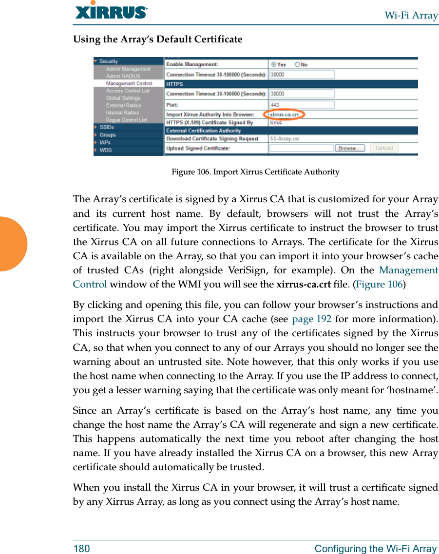 Wi-Fi Array180 Configuring the Wi-Fi ArrayUsing the Array’s Default CertificateFigure 106. Import Xirrus Certificate AuthorityThe Array’s certificate is signed by a Xirrus CA that is customized for your Array and its current host name. By default, browsers will not trust the Array’s certificate. You may import the Xirrus certificate to instruct the browser to trust the Xirrus CA on all future connections to Arrays. The certificate for the Xirrus CA is available on the Array, so that you can import it into your browser’s cache of trusted CAs (right alongside VeriSign, for example). On the Management Control window of the WMI you will see the xirrus-ca.crt file. (Figure 106) By clicking and opening this file, you can follow your browser’s instructions and import the Xirrus CA into your CA cache (see page 192 for more information). This instructs your browser to trust any of the certificates signed by the Xirrus CA, so that when you connect to any of our Arrays you should no longer see the warning about an untrusted site. Note however, that this only works if you use the host name when connecting to the Array. If you use the IP address to connect, you get a lesser warning saying that the certificate was only meant for ‘hostname’.Since an Array’s certificate is based on the Array’s host name, any time you change the host name the Array’s CA will regenerate and sign a new certificate. This happens automatically the next time you reboot after changing the host name. If you have already installed the Xirrus CA on a browser, this new Array certificate should automatically be trusted. When you install the Xirrus CA in your browser, it will trust a certificate signed by any Xirrus Array, as long as you connect using the Array’s host name. 