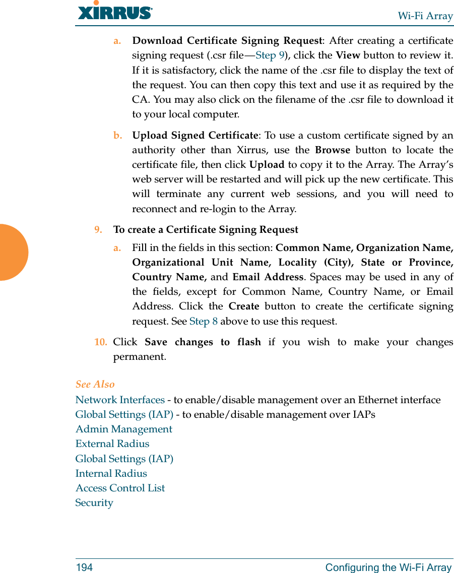 Wi-Fi Array194 Configuring the Wi-Fi Arraya. Download Certificate Signing Request: After creating a certificate signing request (.csr file — Step 9), click the View button to review it. If it is satisfactory, click the name of the .csr file to display the text of the request. You can then copy this text and use it as required by the CA. You may also click on the filename of the .csr file to download it to your local computer. b. Upload Signed Certificate: To use a custom certificate signed by an authority other than Xirrus, use the Browse button to locate the certificate file, then click Upload to copy it to the Array. The Array’s web server will be restarted and will pick up the new certificate. This will terminate any current web sessions, and you will need to reconnect and re-login to the Array. 9. To create a Certificate Signing Request a. Fill in the fields in this section: Common Name, Organization Name, Organizational Unit Name, Locality (City), State or Province, Country Name, and Email Address. Spaces may be used in any of the fields, except for Common Name, Country Name, or Email Address. Click the Create button to create the certificate signing request. See Step 8 above to use this request. 10. Click  Save changes to flash if you wish to make your changes permanent.See AlsoNetwork Interfaces - to enable/disable management over an Ethernet interfaceGlobal Settings (IAP) - to enable/disable management over IAPs Admin ManagementExternal RadiusGlobal Settings (IAP)Internal RadiusAccess Control ListSecurity