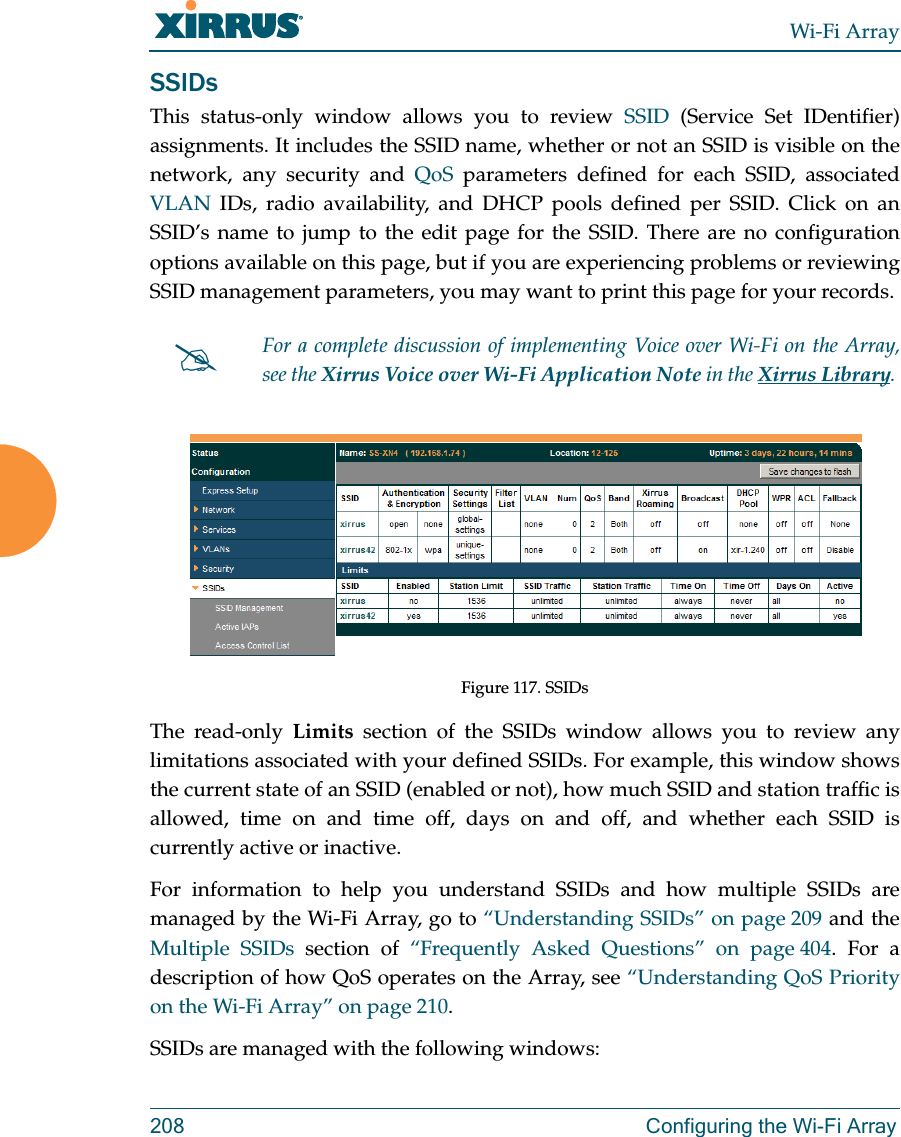 Wi-Fi Array208 Configuring the Wi-Fi ArraySSIDsThis status-only window allows you to review SSID (Service Set IDentifier) assignments. It includes the SSID name, whether or not an SSID is visible on the network, any security and QoS parameters defined for each SSID, associated VLAN IDs, radio availability, and DHCP pools defined per SSID. Click on an SSID’s name to jump to the edit page for the SSID. There are no configuration options available on this page, but if you are experiencing problems or reviewing SSID management parameters, you may want to print this page for your records.Figure 117. SSIDs The read-only Limits section of the SSIDs window allows you to review any limitations associated with your defined SSIDs. For example, this window shows the current state of an SSID (enabled or not), how much SSID and station traffic is allowed, time on and time off, days on and off, and whether each SSID is currently active or inactive.For information to help you understand SSIDs and how multiple SSIDs are managed by the Wi-Fi Array, go to “Understanding SSIDs” on page 209 and the Multiple SSIDs section of “Frequently Asked Questions” on page 404. For a description of how QoS operates on the Array, see “Understanding QoS Priority on the Wi-Fi Array” on page 210.SSIDs are managed with the following windows:For a complete discussion of implementing Voice over Wi-Fi on the Array, see the Xirrus Voice over Wi-Fi Application Note in the Xirrus Library. 
