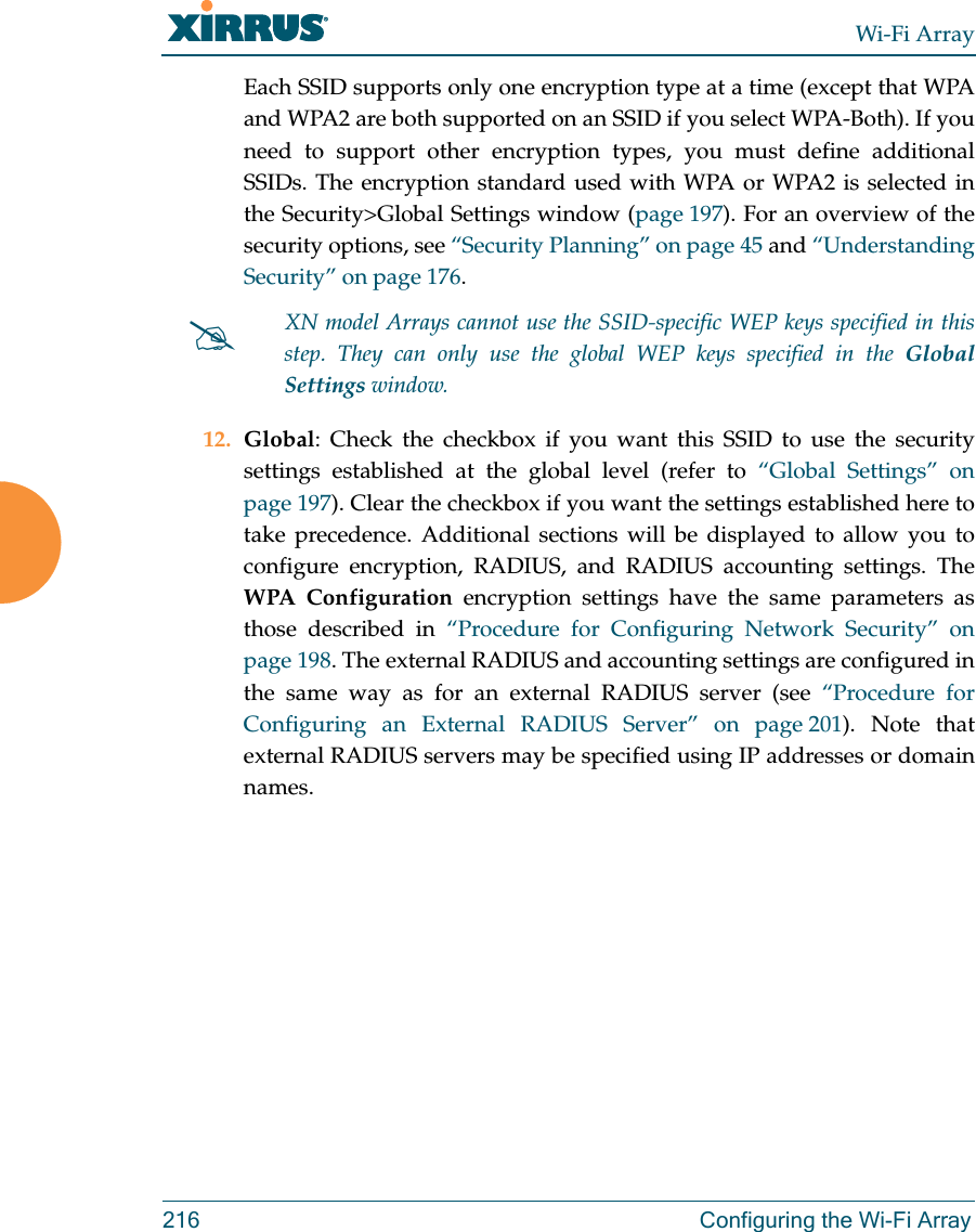 Wi-Fi Array216 Configuring the Wi-Fi ArrayEach SSID supports only one encryption type at a time (except that WPA and WPA2 are both supported on an SSID if you select WPA-Both). If you need to support other encryption types, you must define additional SSIDs. The encryption standard used with WPA or WPA2 is selected in the Security&gt;Global Settings window (page 197). For an overview of the security options, see “Security Planning” on page 45 and “Understanding Security” on page 176. 12. Global: Check the checkbox if you want this SSID to use the security settings established at the global level (refer to “Global Settings” on page 197). Clear the checkbox if you want the settings established here to take precedence. Additional sections will be displayed to allow you to configure encryption, RADIUS, and RADIUS accounting settings. The WPA Configuration encryption settings have the same parameters as those described in “Procedure for Configuring Network Security” on page 198. The external RADIUS and accounting settings are configured in the same way as for an external RADIUS server (see “Procedure for Configuring an External RADIUS Server” on page 201). Note that external RADIUS servers may be specified using IP addresses or domain names.XN model Arrays cannot use the SSID-specific WEP keys specified in this step. They can only use the global WEP keys specified in the Global Settings window. 