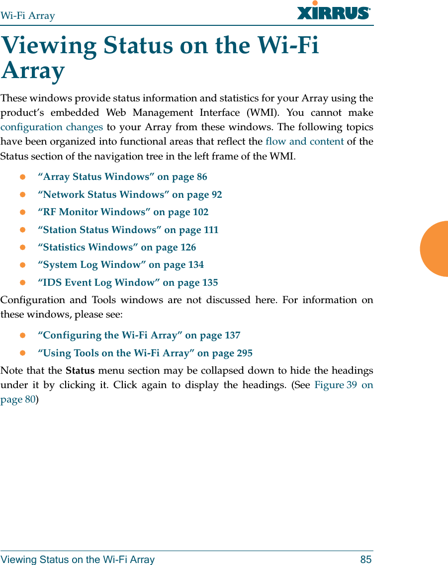 Wi-Fi ArrayViewing Status on the Wi-Fi Array 85Viewing Status on the Wi-Fi ArrayThese windows provide status information and statistics for your Array using the product’s embedded Web Management Interface (WMI). You cannot make configuration changes to your Array from these windows. The following topics have been organized into functional areas that reflect the flow and content of the Status section of the navigation tree in the left frame of the WMI. “Array Status Windows” on page 86“Network Status Windows” on page 92“RF Monitor Windows” on page 102“Station Status Windows” on page 111“Statistics Windows” on page 126“System Log Window” on page 134“IDS Event Log Window” on page 135Configuration and Tools windows are not discussed here. For information on these windows, please see:“Configuring the Wi-Fi Array” on page 137“Using Tools on the Wi-Fi Array” on page 295Note that the Status menu section may be collapsed down to hide the headings under it by clicking it. Click again to display the headings. (See Figure 39  on page 80) 