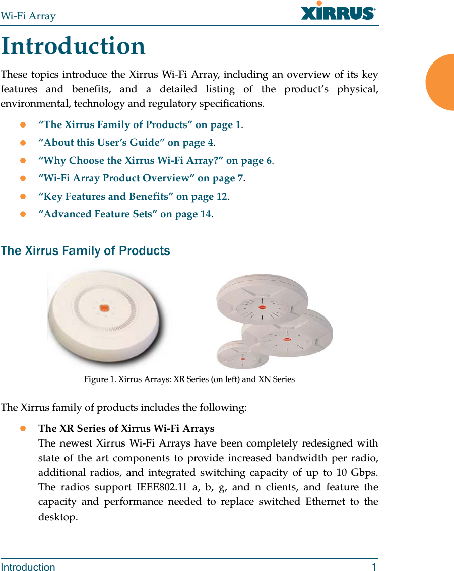 Wi-Fi ArrayIntroduction 1IntroductionThese topics introduce the Xirrus Wi-Fi Array, including an overview of its key features and benefits, and a detailed listing of the product’s physical, environmental, technology and regulatory specifications. “The Xirrus Family of Products” on page 1.“About this User’s Guide” on page 4.“Why Choose the Xirrus Wi-Fi Array?” on page 6.“Wi-Fi Array Product Overview” on page 7.“Key Features and Benefits” on page 12.“Advanced Feature Sets” on page 14.The Xirrus Family of ProductsFigure 1. Xirrus Arrays: XR Series (on left) and XN SeriesThe Xirrus family of products includes the following:The XR Series of Xirrus Wi-Fi Arrays The newest Xirrus Wi-Fi Arrays have been completely redesigned with state of the art components to provide increased bandwidth per radio, additional radios, and integrated switching capacity of up to 10 Gbps. The radios support IEEE802.11 a, b, g, and n clients, and feature the capacity and performance needed to replace switched Ethernet to the desktop. 