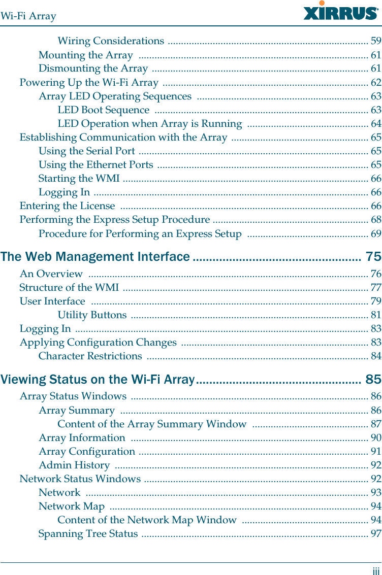 Wi-Fi ArrayiiiWiring Considerations ............................................................................ 59Mounting the Array  ....................................................................................... 61Dismounting the Array .................................................................................. 61Powering Up the Wi-Fi Array .............................................................................. 62Array LED Operating Sequences  ................................................................. 63LED Boot Sequence  ................................................................................. 63LED Operation when Array is Running  .............................................. 64Establishing Communication with the Array .................................................... 65Using the Serial Port ....................................................................................... 65Using the Ethernet Ports ................................................................................ 65Starting the WMI ............................................................................................. 66Logging In ........................................................................................................ 66Entering the License  .............................................................................................. 66Performing the Express Setup Procedure ........................................................... 68Procedure for Performing an Express Setup  .............................................. 69The Web Management Interface ................................................... 75An Overview  .......................................................................................................... 76Structure of the WMI ............................................................................................. 77User Interface  ......................................................................................................... 79Utility Buttons .......................................................................................... 81Logging In ............................................................................................................... 83Applying Configuration Changes ....................................................................... 83Character Restrictions  .................................................................................... 84Viewing Status on the Wi-Fi Array.................................................. 85Array Status Windows .......................................................................................... 86Array Summary  .............................................................................................. 86Content of the Array Summary Window ............................................ 87Array Information  .......................................................................................... 90Array Configuration ....................................................................................... 91Admin History  ................................................................................................ 92Network Status Windows ..................................................................................... 92Network ........................................................................................................... 93Network Map  .................................................................................................. 94Content of the Network Map Window  ................................................ 94Spanning Tree Status ...................................................................................... 97