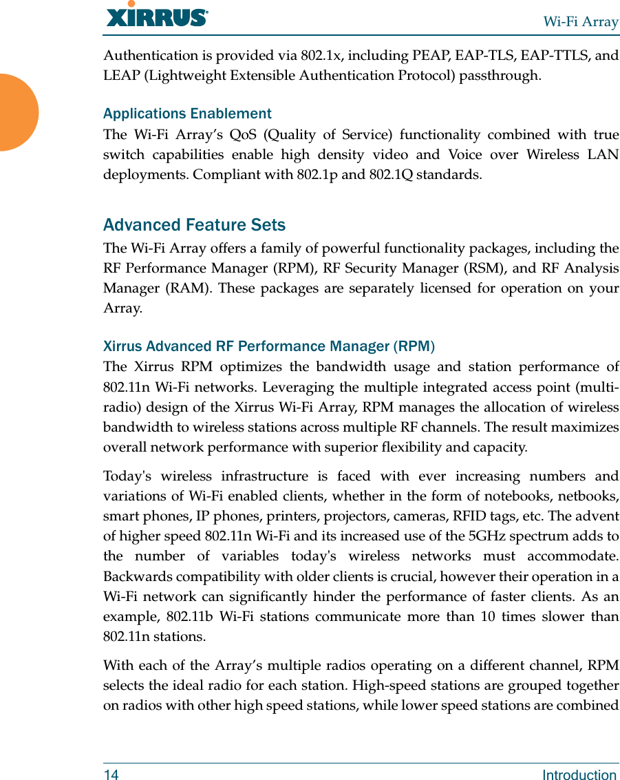 Wi-Fi Array14 IntroductionAuthentication is provided via 802.1x, including PEAP, EAP-TLS, EAP-TTLS, and LEAP (Lightweight Extensible Authentication Protocol) passthrough.Applications EnablementThe Wi-Fi Array’s QoS (Quality of Service) functionality combined with true switch capabilities enable high density video and Voice over Wireless LAN deployments. Compliant with 802.1p and 802.1Q standards. Advanced Feature Sets The Wi-Fi Array offers a family of powerful functionality packages, including the RF Performance Manager (RPM), RF Security Manager (RSM), and RF Analysis Manager (RAM). These packages are separately licensed for operation on your Array. Xirrus Advanced RF Performance Manager (RPM)The Xirrus RPM optimizes the bandwidth usage and station performance of 802.11n Wi-Fi networks. Leveraging the multiple integrated access point (multi-radio) design of the Xirrus Wi-Fi Array, RPM manages the allocation of wireless bandwidth to wireless stations across multiple RF channels. The result maximizes overall network performance with superior flexibility and capacity. Today&apos;s wireless infrastructure is faced with ever increasing numbers and variations of Wi-Fi enabled clients, whether in the form of notebooks, netbooks, smart phones, IP phones, printers, projectors, cameras, RFID tags, etc. The advent of higher speed 802.11n Wi-Fi and its increased use of the 5GHz spectrum adds to the number of variables today&apos;s wireless networks must accommodate. Backwards compatibility with older clients is crucial, however their operation in a Wi-Fi network can significantly hinder the performance of faster clients. As an example, 802.11b Wi-Fi stations communicate more than 10 times slower than 802.11n stations. With each of the Array’s multiple radios operating on a different channel, RPM selects the ideal radio for each station. High-speed stations are grouped together on radios with other high speed stations, while lower speed stations are combined 