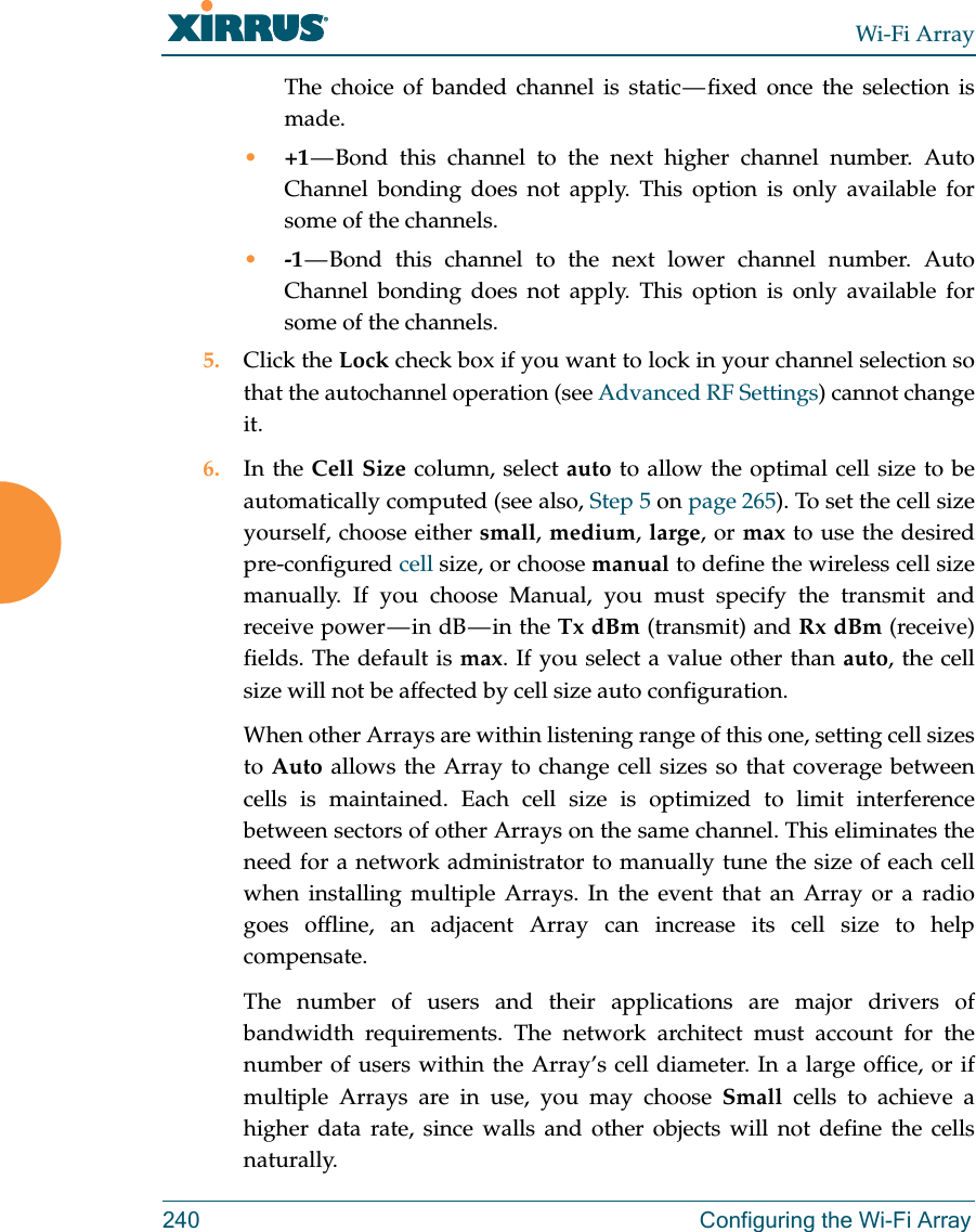 Wi-Fi Array240 Configuring the Wi-Fi ArrayThe choice of banded channel is static — fixed  once  the  selection  is made. •+1 — Bond this channel to the next higher channel number. Auto Channel bonding does not apply. This option is only available for some of the channels. •-1 — Bond this channel to the next lower channel number. Auto Channel bonding does not apply. This option is only available for some of the channels. 5. Click the Lock check box if you want to lock in your channel selection so that the autochannel operation (see Advanced RF Settings) cannot change it. 6. In the Cell Size column, select auto to allow the optimal cell size to be automatically computed (see also, Step 5 on page 265). To set the cell size yourself, choose either small, medium, large, or max to use the desired pre-configured cell size, or choose manual to define the wireless cell size manually. If you choose Manual, you must specify the transmit and receive  power — in  dB — in  the  Tx dBm (transmit) and Rx dBm (receive) fields. The default is max. If you select a value other than auto, the cell size will not be affected by cell size auto configuration.When other Arrays are within listening range of this one, setting cell sizes to Auto allows the Array to change cell sizes so that coverage between cells is maintained. Each cell size is optimized to limit interference between sectors of other Arrays on the same channel. This eliminates the need for a network administrator to manually tune the size of each cell when installing multiple Arrays. In the event that an Array or a radio goes offline, an adjacent Array can increase its cell size to help compensate. The number of users and their applications are major drivers of bandwidth requirements. The network architect must account for the number of users within the Array’s cell diameter. In a large office, or if multiple Arrays are in use, you may choose Small cells to achieve a higher data rate, since walls and other objects will not define the cells naturally. 
