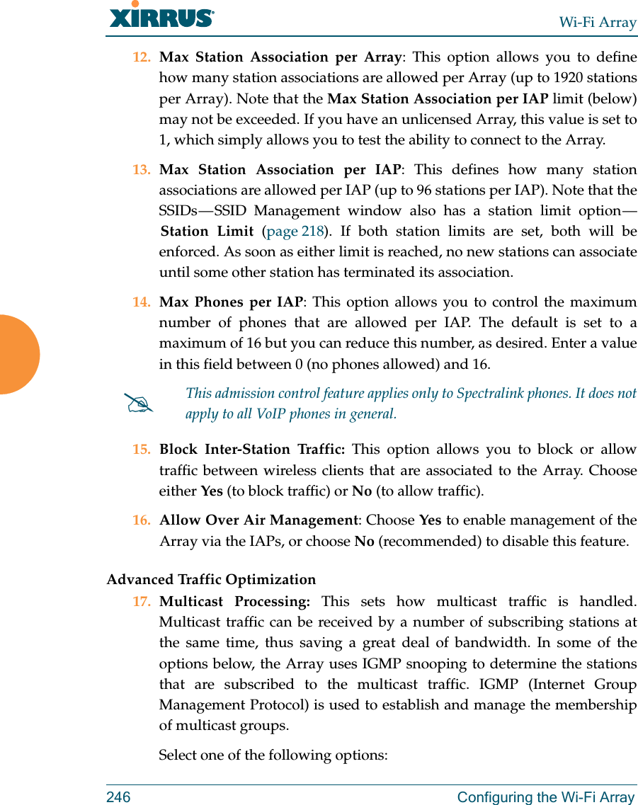 Wi-Fi Array246 Configuring the Wi-Fi Array12. Max Station Association per Array: This option allows you to define how many station associations are allowed per Array (up to 1920 stations per Array). Note that the Max Station Association per IAP limit (below) may not be exceeded. If you have an unlicensed Array, this value is set to 1, which simply allows you to test the ability to connect to the Array. 13. Max Station Association per IAP: This defines how many station associations are allowed per IAP (up to 96 stations per IAP). Note that the SSIDs — SSID Management window also has a station limit option — Station Limit (page 218). If both station limits are set, both will be enforced. As soon as either limit is reached, no new stations can associate until some other station has terminated its association. 14. Max Phones per IAP: This option allows you to control the maximum number of phones that are allowed per IAP. The default is set to a maximum of 16 but you can reduce this number, as desired. Enter a value in this field between 0 (no phones allowed) and 16.15. Block Inter-Station Traffic: This option allows you to block or allow traffic between wireless clients that are associated to the Array. Choose either Yes (to block traffic) or No (to allow traffic).16. Allow Over Air Management: Choose Yes to enable management of the Array via the IAPs, or choose No (recommended) to disable this feature. Advanced Traffic Optimization17. Multicast Processing: This sets how multicast traffic is handled. Multicast traffic can be received by a number of subscribing stations at the same time, thus saving a great deal of bandwidth. In some of the options below, the Array uses IGMP snooping to determine the stations that are subscribed to the multicast traffic. IGMP (Internet Group Management Protocol) is used to establish and manage the membership of multicast groups. Select one of the following options:This admission control feature applies only to Spectralink phones. It does not apply to all VoIP phones in general. 