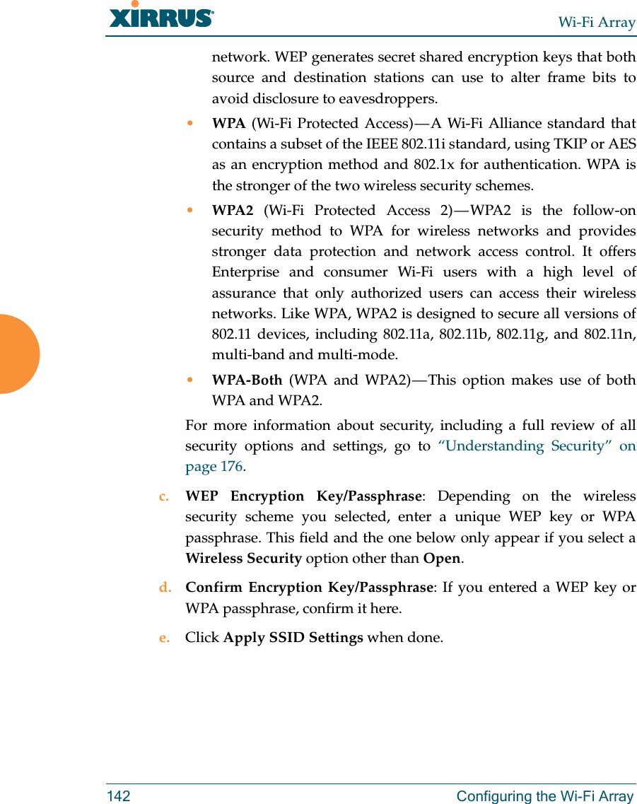 Wi-Fi Array142 Configuring the Wi-Fi Arraynetwork. WEP generates secret shared encryption keys that both source and destination stations can use to alter frame bits to avoid disclosure to eavesdroppers.•WPA (Wi-Fi Protected Access) — A Wi-Fi Alliance standard that contains a subset of the IEEE 802.11i standard, using TKIP or AES as an encryption method and 802.1x for authentication. WPA is the stronger of the two wireless security schemes.•WPA2  (Wi-Fi Protected Access 2) — WPA2 is the follow-on security method to WPA for wireless networks and provides stronger data protection and network access control. It offers Enterprise and consumer Wi-Fi users with a high level of assurance that only authorized users can access their wireless networks. Like WPA, WPA2 is designed to secure all versions of 802.11 devices, including 802.11a, 802.11b, 802.11g, and 802.11n, multi-band and multi-mode.•WPA-Both (WPA and WPA2) — This option makes use of both WPA and WPA2.For more information about security, including a full review of all security options and settings, go to “Understanding Security” on page 176. c. WEP Encryption Key/Passphrase: Depending on the wireless security scheme you selected, enter a unique WEP key or WPA passphrase. This field and the one below only appear if you select a Wireless Security option other than Open.d. Confirm Encryption Key/Passphrase: If you entered a WEP key or WPA passphrase, confirm it here.e. Click Apply SSID Settings when done.