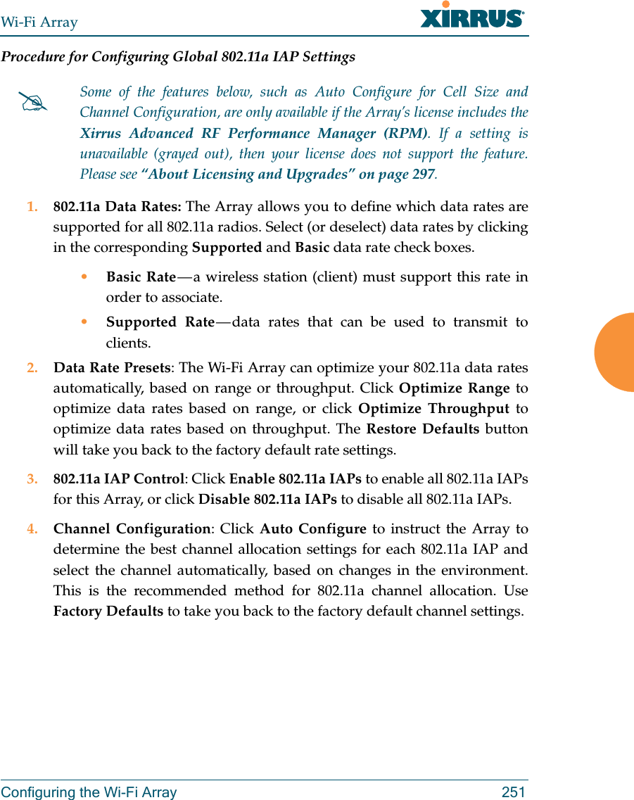 Wi-Fi ArrayConfiguring the Wi-Fi Array 251Procedure for Configuring Global 802.11a IAP Settings1. 802.11a Data Rates: The Array allows you to define which data rates are supported for all 802.11a radios. Select (or deselect) data rates by clicking in the corresponding Supported and Basic data rate check boxes. •Basic Rate — a wireless station (client) must support this rate in order to associate.•Supported Rate — data rates that can be used to transmit to clients.2. Data Rate Presets: The Wi-Fi Array can optimize your 802.11a data rates automatically, based on range or throughput. Click Optimize Range to optimize data rates based on range, or click Optimize Throughput to optimize data rates based on throughput. The Restore Defaults button will take you back to the factory default rate settings.3. 802.11a IAP Control: Click Enable 802.11a IAPs to enable all 802.11a IAPs for this Array, or click Disable 802.11a IAPs to disable all 802.11a IAPs.4. Channel Configuration: Click Auto Configure to instruct the Array to determine the best channel allocation settings for each 802.11a IAP and select the channel automatically, based on changes in the environment. This is the recommended method for 802.11a channel allocation. Use Factory Defaults to take you back to the factory default channel settings.Some of the features below, such as Auto Configure for Cell Size and Channel Configuration, are only available if the Array’s license includes the Xirrus Advanced RF Performance Manager (RPM). If a setting is unavailable (grayed out), then your license does not support the feature. Please see “About Licensing and Upgrades” on page 297.