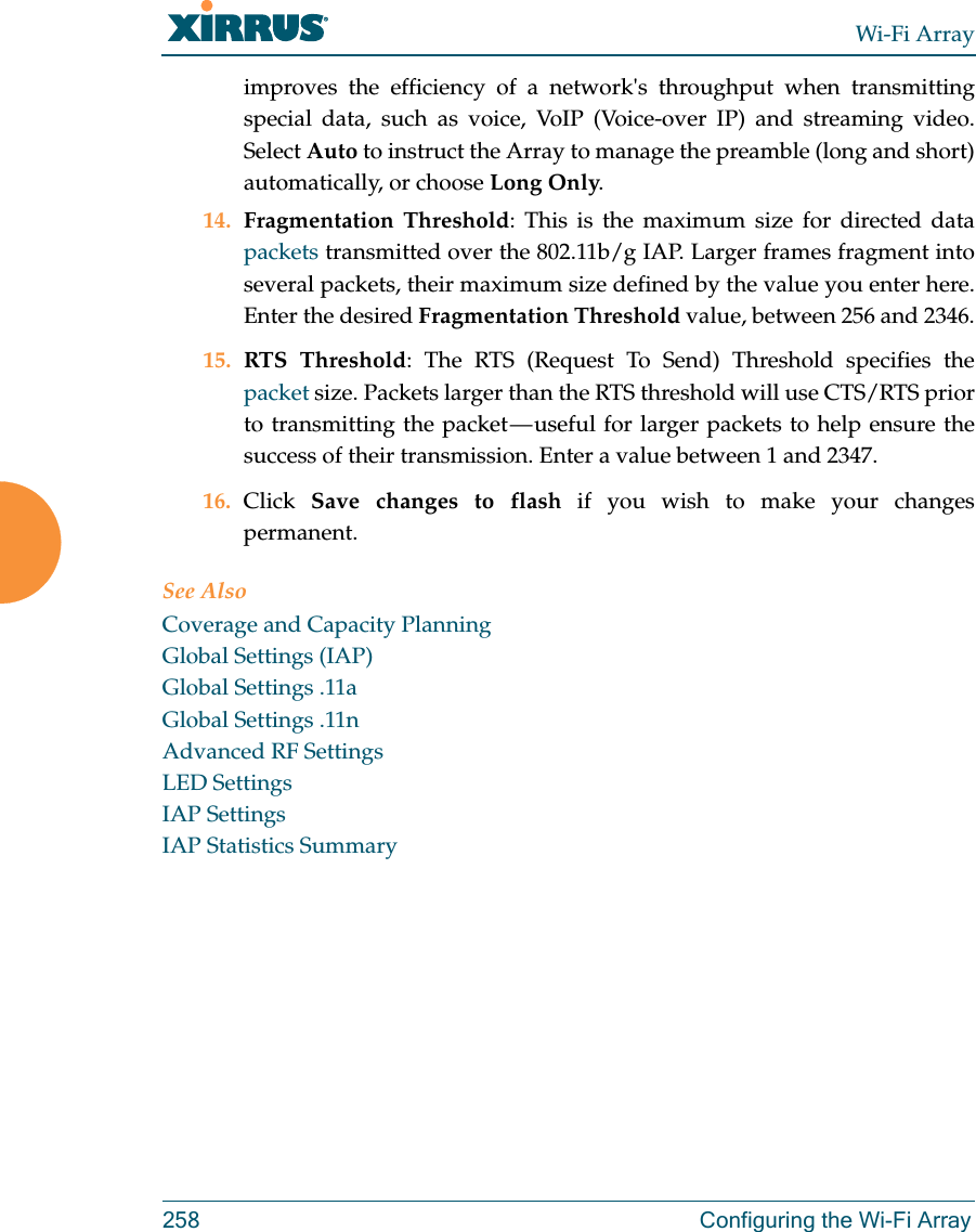 Wi-Fi Array258 Configuring the Wi-Fi Arrayimproves the efficiency of a network&apos;s throughput when transmitting special data, such as voice, VoIP (Voice-over IP) and streaming video. Select Auto to instruct the Array to manage the preamble (long and short) automatically, or choose Long Only.14. Fragmentation Threshold: This is the maximum size for directed data packets transmitted over the 802.11b/g IAP. Larger frames fragment into several packets, their maximum size defined by the value you enter here. Enter the desired Fragmentation Threshold value, between 256 and 2346.15. RTS Threshold: The RTS (Request To Send) Threshold specifies the packet size. Packets larger than the RTS threshold will use CTS/RTS prior to transmitting the packet — useful for larger packets to help ensure the success of their transmission. Enter a value between 1 and 2347.16. Click  Save changes to flash if you wish to make your changes permanent.See AlsoCoverage and Capacity PlanningGlobal Settings (IAP)Global Settings .11aGlobal Settings .11nAdvanced RF SettingsLED SettingsIAP SettingsIAP Statistics Summary