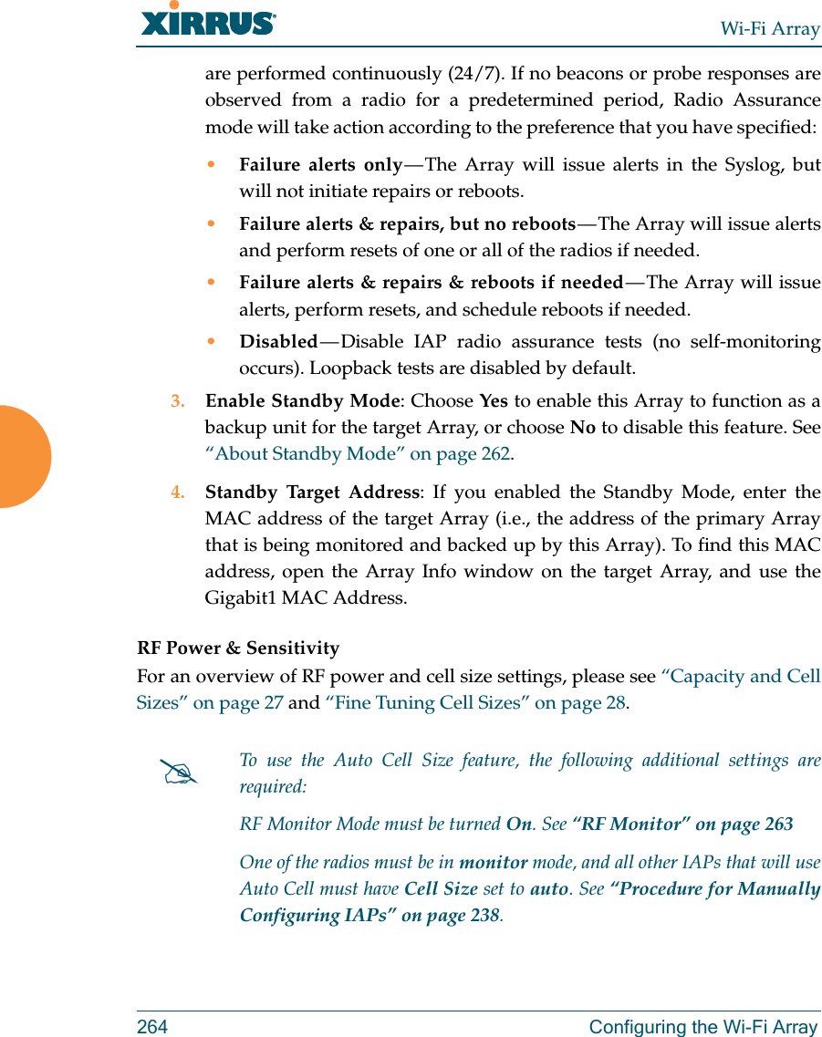 Wi-Fi Array264 Configuring the Wi-Fi Arrayare performed continuously (24/7). If no beacons or probe responses are observed from a radio for a predetermined period, Radio Assurance mode will take action according to the preference that you have specified: •Failure alerts only — The Array will issue alerts in the Syslog, but will not initiate repairs or reboots.•Failure alerts &amp; repairs, but no reboots — The  Array  will  issue  alerts and perform resets of one or all of the radios if needed. •Failure alerts &amp; repairs &amp; reboots if needed — The Array will issue alerts, perform resets, and schedule reboots if needed. •Disabled — Disable  IAP  radio  assurance tests (no self-monitoring occurs). Loopback tests are disabled by default.3. Enable Standby Mode: Choose Yes to enable this Array to function as a backup unit for the target Array, or choose No to disable this feature. See “About Standby Mode” on page 262. 4. Standby Target Address: If you enabled the Standby Mode, enter the MAC address of the target Array (i.e., the address of the primary Array that is being monitored and backed up by this Array). To find this MAC address, open the Array Info window on the target Array, and use the Gigabit1 MAC Address.RF Power &amp; SensitivityFor an overview of RF power and cell size settings, please see “Capacity and Cell Sizes” on page 27 and “Fine Tuning Cell Sizes” on page 28. To use the Auto Cell Size feature, the following additional settings are required: RF Monitor Mode must be turned On. See “RF Monitor” on page 263 One of the radios must be in monitor mode, and all other IAPs that will use Auto Cell must have Cell Size set to auto. See “Procedure for Manually Configuring IAPs” on page 238. 