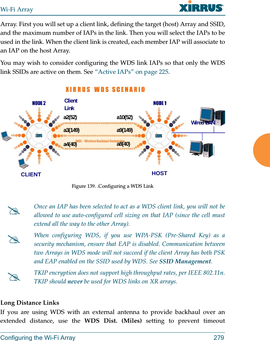 Wi-Fi ArrayConfiguring the Wi-Fi Array 279Array. First you will set up a client link, defining the target (host) Array and SSID, and the maximum number of IAPs in the link. Then you will select the IAPs to be used in the link. When the client link is created, each member IAP will associate to an IAP on the host Array. You may wish to consider configuring the WDS link IAPs so that only the WDS link SSIDs are active on them. See “Active IAPs” on page 225. Figure 139. .Configuring a WDS Link Long Distance LinksIf you are using WDS with an external antenna to provide backhaul over an extended distance, use the WDS Dist. (Miles) setting to prevent timeout Once an IAP has been selected to act as a WDS client link, you will not be allowed to use auto-configured cell sizing on that IAP (since the cell must extend all the way to the other Array). When configuring WDS, if you use WPA-PSK (Pre-Shared Key) as a security mechanism, ensure that EAP is disabled. Communication between two Arrays in WDS mode will not succeed if the client Array has both PSK and EAP enabled on the SSID used by WDS. See SSID Management. TKIP encryption does not support high throughput rates, per IEEE 802.11n. TKIP should never be used for WDS links on XR arrays. a2(52)a3(149)a4(40)a10(52)a9(149)a8(40)CLIENT HOSTWired LANClient Link