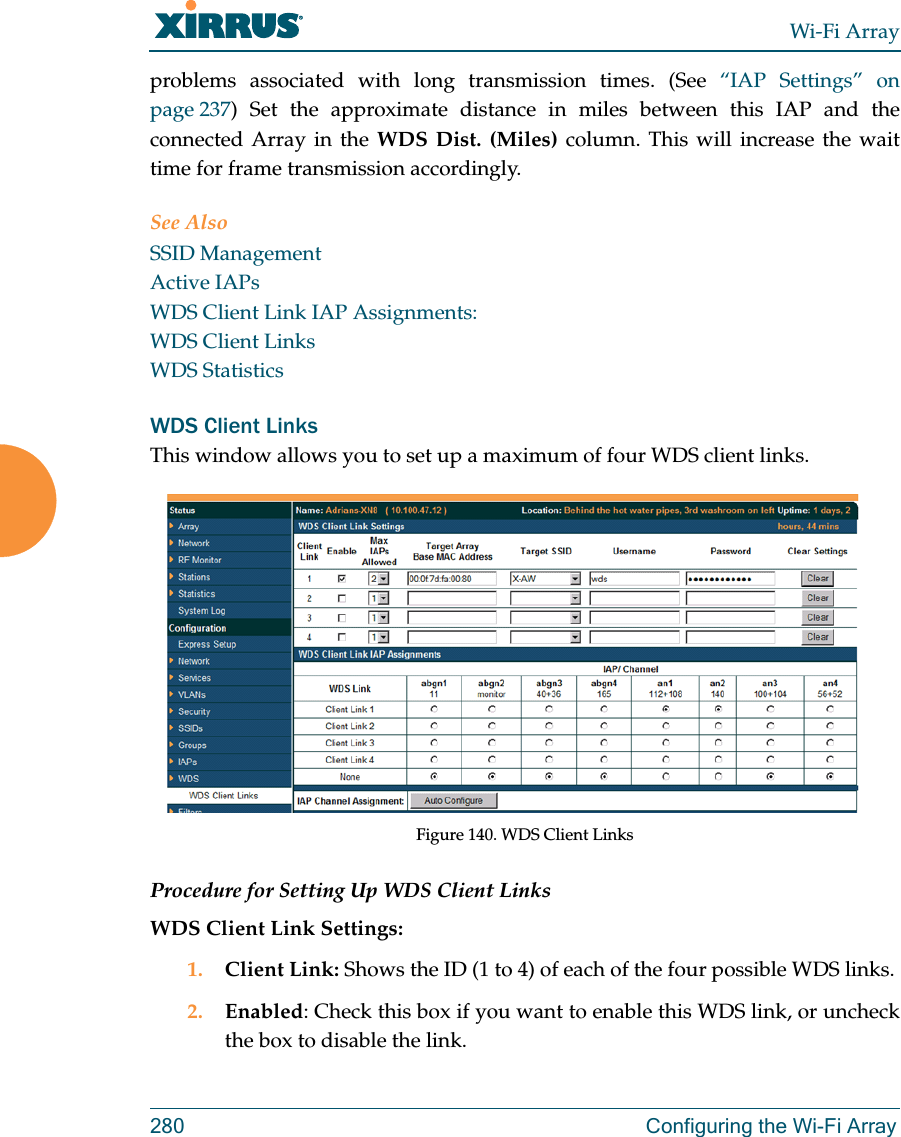 Wi-Fi Array280 Configuring the Wi-Fi Arrayproblems associated with long transmission times. (See “IAP Settings” on page 237) Set the approximate distance in miles between this IAP and the connected Array in the WDS Dist. (Miles) column. This will increase the wait time for frame transmission accordingly. See AlsoSSID ManagementActive IAPsWDS Client Link IAP Assignments:WDS Client LinksWDS StatisticsWDS Client LinksThis window allows you to set up a maximum of four WDS client links. Figure 140. WDS Client Links Procedure for Setting Up WDS Client LinksWDS Client Link Settings: 1. Client Link: Shows the ID (1 to 4) of each of the four possible WDS links. 2. Enabled: Check this box if you want to enable this WDS link, or uncheck the box to disable the link. 