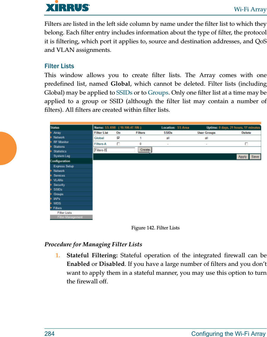 Wi-Fi Array284 Configuring the Wi-Fi ArrayFilters are listed in the left side column by name under the filter list to which they belong. Each filter entry includes information about the type of filter, the protocol it is filtering, which port it applies to, source and destination addresses, and QoS and VLAN assignments.Filter Lists This window allows you to create filter lists. The Array comes with one predefined list, named Global, which cannot be deleted. Filter lists (including Global) may be applied to SSIDs or to Groups. Only one filter list at a time may be applied to a group or SSID (although the filter list may contain a number of filters). All filters are created within filter lists. Figure 142. Filter ListsProcedure for Managing Filter Lists1. Stateful Filtering: Stateful operation of the integrated firewall can be Enabled or Disabled. If you have a large number of filters and you don’t want to apply them in a stateful manner, you may use this option to turn the firewall off.